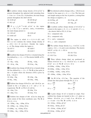 11. A uniform volume charge density of 0.2 mC m2
is
present throughout the spherical shell extending from
r = 3 cm to r = 5 cm. If r = 0 elsewhere, the total charge
present throughout the shell will be
(A) 41.05 pC (B) 257.92 pC
(C) 82.1 pC (D) 129.0 pC
12. If r pr
v z
e= - f+
-1
10
0 1
2
5 .
( | |) mC m3
in the region
0 10£ £r , - < f <p p and all z, and rv = 0 elsewhere,
the total charge present is
(A) 1.29 mC (B) 2.58 mC
(C) 0.645 mC (D) 0
13. The region in which 4 5 0 25< < < < °r , q , and
0 9 11. .p p< f < contains the volume charge density of
rv r r= - -10 4 5( ) ( ) sin sinq f
2
. Outside the region,
rv = 0. The charge within the region is
(A) 0.57 C (B) 0.68 C
(C) 0.46 C (D) 0.23 C
14. A uniform line charge of 5 nC m is located along the
line defined by y z= - =2 5, . The electric field E at P(1,
2, 3) is
(A) - +9 4 5u uy z. (B) 9 4 5u uy z- .
(C) - +18 9u uy z (D) 18 9u uy z-
15. A uniform line charge of 6.25 nC m is located along
the line defined by y z= - =2 5, . The E at that point in
the z = 0 plane where the direction of E is given by
( )1
3
2
3
u uy z- , is
(A) 4 5 9. u uy z+ (B) 4 5 9. u uy z-
(C) 9 18u uy z- (D) 18 36u uy z-
16. Uniform line charge of 20 nC m and -20 nC m are
located in the x = 0 plane at y = 3 and y = -3 m
respectively. The E at P(6, 0, 6) will be
(A) -24u y V m (B) 48u y V m
(C) -48u y V m (D) 24u y V m
17. Uniform line charges of 100 nC m lie along the
entire extent of the three coordinate axes. The E at
P(-3, 2, -1) is
(A) - + -192 2 108. .u u ux y z kV m
(B) - + -0 96 0 54. .u u ux y z kV m
(C) 0 96 0 54. .u u ux y z- + kV m
(D) 192 2 108. .u u ux y z- + kV m
18. Two identical uniform charges with rl = 80 nC m are
located in free space at x y= = ±0 3, m. The force per
unit length acting on the line at positive y arising from
the charge at negative y is
(A) 9.375u y mN (B) 37.5u y mN
(C) 19.17u y mN (D) 75u y mN
19. A uniform surface charge density of 10 nC m2
is
present in the region x y= - < <0 2 2, and all z if e eo=
, the electric field at P(3, 0, 0) has
(A) x component only
(B) y component only
(C) x and y component
(D) x y, and z component
20. The surface charge density is rs = 5 nC m2
, in the
region r < 0 2. , z = 0, and is zero elsewhere. The electric
field E at A( , . )r = =0 0 5z is
(A) 5.4 V m (B) 10.1 V m
(C) 10.5 V m (D) 20.2 V m
21. Three infinite charge sheet are positioned as
follows: 10 nC m2
at x = - -3 40, nC m2
at y = 4 and 50
nC m2
at z = 2. The E at (4, 3, -2) is
(A) 0 56 2 23 2 8. . .u u ux y z+ - kV m
(B) 0 56 2 23 2 8. . .u u ux y z- + kV m
(C) 0 56 2 23 2 8. . .u u ux y z+ + kV m
(D) - - +0 56 2 23 2 8. . .u u ux y z kV m
22. Let E u u= -5 153 2
x x yx y . The equation of the
stream line that passes through P(4, 2, 1) is
(A) y
x
=
128
3
(B) x
y
=
128
3
(C) y
x
=
64
2
(D) x
y
=
64
2
23. A point charge 10 nC is located at origin. Four
uniform line charge are located in the x = 0 plane as
follows : 40 nC m at y = 1 and -5 m, -60 nC m at
y = - -2 4and m. The D at P(0, -3, 4) is
(A) - +19 1 25 5. .u uy z pC m2
(B) 19 1 25 5. .u uy z- pC m2
(C) - +16 4 219. .u uy z pC m2
(D) 16 4 219. .u uy z- pC m2
Page
470
ElectromagneticsUNIT 8 GATE EC BY RK Kanodia
www.gatehelp.com
 