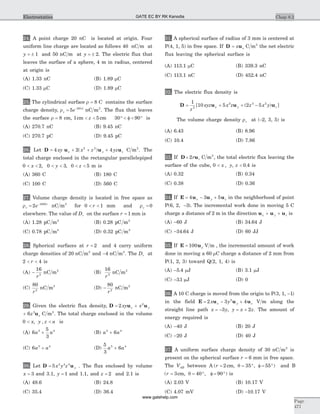 24. A point charge 20 nC is located at origin. Four
uniform line charge are located as follows 40 nC m at
y = ± 1 and 50 nC m at y = ± 2. The electric flux that
leaves the surface of a sphere, 4 m in radius, centered
at origin is
(A) 1.33 nC (B) 1.89 mC
(C) 1.33 mC (D) 1.89 mC
25. The cylindrical surface r = 8 C contains the surface
charge density, rs
z
e= -
5 20| |
nC m2
. The flux that leaves
the surface r = 8 cm, 1 5cm cm< <z 30 90° < f < ° is
(A) 270.7 nC (B) 9.45 nC
(C) 270.7 pC (D) 9.45 pC
26. Let D u u u= + + +4 2 42 2
xy x z yzx y z( ) C m2
. The
total charge enclosed in the rectangular parallelepiped
0 2 0 3< < < <x y, , 0 5< <z m is
(A) 360 C (B) 180 C
(C) 100 C (D) 560 C
27. Volume charge density is located in free space as
rv
r
e= -
2 1000
nC m3
for 0 1< <r mm and rv = 0
elsewhere. The value of Dr on the surface r = 1 mm is
(A) 1.28 pC m2
(B) 0.28 pC m2
(C) 0.78 pC m2
(D) 0.32 pC m2
28. Spherical surfaces at r = 2 and 4 carry uniform
charge densities of 20 nC m2
and -4 nC m2
. The Dr at
2 4< <r is
(A) -
16
2
r
nC m2
(B)
16
2
r
nC m2
(C)
80
2
r
nC m2
(D) -
80
2
r
nC m2
29. Given the electric flux density, D u u= +2 2
xy xx y
+ 6 3
z zu C m2
. The total charge enclosed in the volume
0 < <x y z a, , is
(A) 6
5
3
5 4
a a+ (B) a a5 4
6+
(C) 6 5 4
a a+ (D)
5
3
65 4
a a+
30. Let D u= 5 4 4 4
x y z y . The flux enclosed by volume
x = 3 and 3.1, y = 1 and 1.1, and z = 2 and 2.1 is
(A) 49.6 (B) 24.8
(C) 35.4 (D) 36.4
31. A spherical surface of radius of 3 mm is centered at
P(4, 1, 5) in free space. If D u= x x C m2
the net electric
flux leaving the spherical surface is
(A) 113.1 mC (B) 339.3 nC
(C) 113.1 nC (D) 452.4 nC
32. The electric flux density is
D u u u= + + -
1
10 5 2 52
2 3 2
z
xyz x z z x yx y z[ ( ) ]
The volume charge density rv at (-2, 3, 5) is
(A) 6.43 (B) 8.96
(C) 10.4 (D) 7.86
33. If D u= 2r r C m2
, the total electric flux leaving the
surface of the cube, 0 0 4< <x y z, , . is
(A) 0.32 (B) 0.34
(C) 0.38 (D) 0.36
34. If E u u u= - +4 3 5x y z in the neighborhood of point
P(6, 2, -3). The incremental work done in moving 5 C
charge a distance of 2 m in the direction u u ux y z+ + is
(A) -60 J (B) 34 64. J
(C) -34 64. J (D) 60 JJ
35. If E u= 100 r V m , the incremental amount of work
done in moving a 60 mC charge a distance of 2 mm from
P(1, 2, 3) toward Q(2, 1, 4) is
(A) -5 4. mJ (B) 3.1 mJ
(C) -31. mJ (D) 0
36. A 10 C charge is moved from the origin to P(3, 1, -1)
in the field E u u u= - +2 3 42
x yx y z V m along the
straight line path x y y x z= - = +3 2, . The amount of
energy required is
(A) -40 J (B) 20 J
(C) -20 J (D) 40 J
37. A uniform surface charge density of 30 nC m2
is
present on the spherical surface r = 6 mm in free space.
The VAB between A ( , , )r = = ° f = °2 35 55cm q and B
( , , )r = = ° f = °3 40 90cm q is
(A) 2.03 V (B) 10.17 V
(C) 4.07 mV (D) -10.17 V
Chap 8.2
Page
471
Electrostatics GATE EC BY RK Kanodia
www.gatehelp.com
 