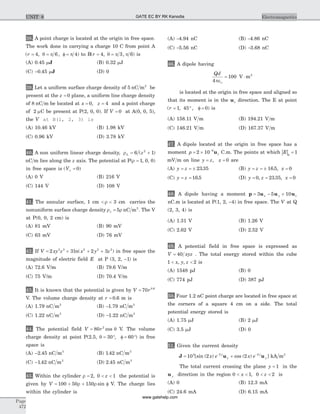38. A point charge is located at the origin in free space.
The work done in carrying a charge 10 C from point A
( , , )r = = f =4 6 4q p p to B( , , )r = =4 3 6q p p is
(A) 0.45 mJ (B) 0.32 mJ
(C) -0 45. mJ (D) 0
39. Let a uniform surface charge density of 5 nC m2
be
present at the z = 0 plane, a uniform line charge density
of 8 nC m be located at x z= =0 4, and a point charge
of 2 mC be present at P(2, 0, 0). If V = 0 at A(0, 0, 5),
the V at B(1, 2, 3) is
(A) 10.46 kV (B) 1.98 kV
(C) 0.96 kV (D) 3.78 kV
40. A non uniform linear charge density, rL z= +6 12
( )
nC m lies along the z axis. The potential at P(r = 1, 0, 0)
in free space is ( )V¥ = 0
(A) 0 V (B) 216 V
(C) 144 V (D) 108 V
41. The annular surface, 1 cm < <r 3 cm carries the
nonuniform surface charge density r rs = 5 nC m2
. The V
at P(0, 0, 2 cm) is
(A) 81 mV (B) 90 mV
(C) 63 mV (D) 76 mV
42. If V xy z x y z= + + +2 3 2 32 3 2 2 2
ln( ) in free space the
magnitude of electric field E at P (3, 2, -1) is
(A) 72.6 V/m (B) 79.6 V/m
(C) 75 V/m (D) 70.4 V/m
43. It is known that the potential is given by V r= 70 0 6.
V. The volume charge density at r = 0 6. m is
(A) 1.79 nC m3
(B) -1.79 nC m3
(C) 1.22 nC m3
(D) -1.22 nC m3
44. The potential field V r= 80 2
cos q V. The volume
charge density at point P(2.5, q = °30 , f = °60 ) in free
space is
(A) -2 45. nC m3
(B) 1 42. nC m3
(C) -1 42. nC m3
(D) 2 45. nC m3
45. Within the cylinder r = < <2 0 1, z the potential is
given by V = + + f100 50 150r r sin V. The charge lies
within the cylinder is
(A) -4.94 nC (B) -4.86 nC
(C) -5.56 nC (D) -3.68 nC
46. A dipole having
Qd
4
100 2
peo
= ×V m
is located at the origin in free space and aligned so
that its moment is in the uz direction. The E at point
( , , )r = ° f =1 45 0 is
(A) 158.11 V m (B) 194.21 V m
(C) 146.21 V m (D) 167.37 V m
47. A dipole located at the origin in free space has a
moment p z= ´ -
2 10 9
u C.m. The points at which | |E q
= 1
mV m on line y z x= =, 0 are
(A) y z= = ± 23 35. (B) y z x= = ± =16 5 0. ,
(C) y z= = 16 5. (D) y z x= = =0 23 35 0, . ,
48. A dipole having a moment p u u u= - +3 5 10x y z
nC.m is located at P(1, 2, -4) in free space. The V at Q
(2, 3, 4) is
(A) 1.31 V (B) 1.26 V
(C) 2.62 V (D) 2.52 V
49. A potential field in free space is expressed as
V xyz= 40 . The total energy stored within the cube
1 2< <x y z, , is
(A) 1548 pJ (B) 0
(C) 774 pJ (D) 387 pJ
50. Four 1.2 nC point charge are located in free space at
the corners of a square 4 cm on a side. The total
potential energy stored is
(A) 1.75 mJ (B) 2 mJ
(C) 3.5 mJ (D) 0
51. Given the current density
J u u= +- -
10 2 25 2 2
[sin ( ) cos ( ) ]x e x ey
x
y
y kA m2
The total current crossing the plane y = 1 in the
u y direction in the region 0 1< <x , 0 2< <z is
(A) 0 (B) 12.3 mA
(C) 24.6 mA (D) 6.15 mA
Page
472
ElectromagneticsUNIT 8 GATE EC BY RK Kanodia
www.gatehelp.com
 