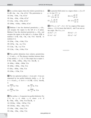 64. In a certain region where the relative permitivity is
2.4, D u u u= - +2 4 5x y z nC m2
. The polarization is
(A) 2 8 5 6 7. .u u ux y z- + nC m2
(B) 3 4 6 9 8 6. . .u u ux y z- + nC m2
(C) 1 2 2 3 2 9. . .u u ux y z- + nC m2
(D) 3 89 6 43 8 96. . .u u ux y z- + nC m2
65. Medium 1 has the electrical permitivity e eo1 15= .
and occupies the region to the left of x = 0 plane.
Medium 2 has the electrical permitivity e eo2 2 5= . and
occupies the region to the right of x = 0 plane. If E1 in
medium 1 is E u u u1 2 3 1= - +( )x y z V m then E2 in
medium 2 is
(A) ( . . . )2 0 1 8 0 6u u ux x z- + V m
(B) ( . )1 67 3u u ux y z- + V m
(C) ( . )1 2 3u u ux y z- + V m
(D) ( . . . )1 2 1 8 0 6u u ux y z- + V m
66. Two perfect dielectrics have relative permitivities
er1 2= and er2 8= . The planner interface between them
is the surface x y z- + =2 5. The origin lies in region 1.
If E u u u1 100 200 50= + -x y z V m then E2 is
(A) 400 800 200u u ux y z+ - V m
(B) 400 200 50u u ux y z+ - V m
(C) 25 200 50u u ux y z+ - V m
(D) 125 175u ux z+ V m
67. The two spherical surfaces r = 4 cm and r = 9 cm are
separated by two perfect dielectric shells, er1 2= for
4 6< <r and er2 5= for 6 9< <r . If E u1
1000
2
= r r then E2
is
(A)
5000
2
r
ru V m (B)
400
2
r
ru V m
(C)
2500
2
r
ru V m (D)
2000
2
r
ru V m
68. The surface x = 0 separate two perfect dielectric. For
x > 0, let er1 3= , while er2 5= where x < 0. If
E u u u1 80 60 40= - -x y z V m then E2 is
(A) ( . . )133 3 100 66 7u u ux z z- - V m
(B) ( . )133 3 60 40u u ux z z- - V m
(C) ( )48 36 24u u ux y z- - V m
(D) ( )48 60 40u u ux y z- - V m
69. A potential field exists in a region where e = f x( ). If
rv = 0, the Ñ 2
V is
(A) -
1
f x
dF
dx
V
x( )
¶
¶
(B) f x
df
dx
V
x
( )
¶
¶
(C)
1
f x
df
dx
V
x( )
¶
¶
(D) -f x
df
dx
V
x
( )
¶
¶
70. If V x y e f x yx
( , ) ( )= + -4 32 2
in a region of free space
where rv = 0. It is know that both Ex and V are zero at
the origin. The V x y( , ) is
(A) 3 2 2
( )x y- (B) 3 2 2
( )y x-
(C) 4 32 2
x y- (D) 4 32 2
y x-
*********
Page
474
ElectromagneticsUNIT 8 GATE EC BY RK Kanodia
www.gatehelp.com
 