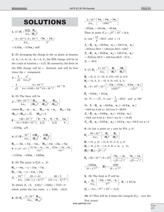 SOLUTIONS
1. (C) F
R
R
2
1 2 12
12
3
4
=
Q Q
peo | |
=
´ - ´
´
+- -
( )( ) ( )4 10 5 10
4
3 4
5
6 6
3
peo
u ux y
= +( . . )4 32 5 76u ux y mN
2. (D) Arranging the charge in the xy plane at location
(4, 4), (-4, 4), (4, -4), (-4, 4), the fifth charge will be on
the z-axis at location z = 4 2. By symmetry, the force on
the fifth charge will be z directed, and will be four
times the z component
F
q
d
= ´
4
2 4
2
2
peo
= ´
´
´ ´ ´
-
- -
4
2
5 10
4 8 85 10 8 10
9 2
12 3 2
( )
( . )( )p
= -
10 2
N
3. (D) The force will be
F CA
CA
DA
DA
BA
BA
=
´
+ +
é
ë
ê
ù
û
-
( )
| | | | | |
40 10
4
9 2
3 3 3
peo
R
R
R
R
R
R ú
where R u uCA x y= - , R u uDA x y= + , R uBA x= 2
| | | |R RCA DA= = 2, | |RBA = 2
F
u u u u u
=
´
´ ´
-
+
+
+
é
ë
ê
ù-
-
( )
( . )
40 10
4 8 85 10 2 2 2 2
2
8
9 2
9
p
x y x y x
û
ú
= 1376. ux mN
4. (C) E
R
R
R
R
= +
é
ë
ê
ù
û
ú
-
10
4
41 459
13
13
2
23
23
2
peo | | | |
R u u u13 3 4 4= - + -x y z, R u u u23 4 2 5= - +x y z
E
u u u u u u
= ´ ´ ´
- + -
+
+ - +-
9 10 10
41 3 4 4
41
45 4 2 59 9
3 2
(
( )
(
/
x y z x y z
( ) /
45 3 2
é
ë
ê
ù
û
ú
= + +1152 2 93 1089. . .u u ux y z
5. (D) The point is P3(0, y, 0)
R u u u13 4 2 7= - + + -x y zy( ) ,
R u u u12 3 4 2= + - +x y zy( )
E
y y
x =
´ -
+ +
+
´
+ -
é-
10
4
25 4
65 2
60 3
13 4
9
2 3 2 2 3 2
peo
( )
[ ( ) ] [ ( ) ]ë
ê
ù
û
ú
To obtain Ex = 0, 0 48 1392 7312 02
. . .y y+ + =
which yields the two value y = - -6 89 22 11. , .
6. (B) E
R
R
p
AP
AP
=
´ -
2 10
4
6
3
peo | |
=
´ + -é
ë
ê
ù
û
ú
-
2 10
4
4 9 3
106
6
3 2
peo
u u ux y z
( ) /
= + -65 9 148 3 49 4. . .u u ux y z
Then at point P, r = + =8 12 14 42 2
. ,
f = = °-
tan .1 12
8
56 3 , and z = 2
E p p x yr r r= × = × + ×E u u u u u65 9 148 3. ( ) . ( )
= ° + =65 9 56 3 148 3 56 3 159 7. cos . . sin . .
E x yf r f f f= × = × + ×E u u u u u65 9 148 3. ( ) . ( )
= - ° + ° =65 9 56 3 148 3 56 3 27 4. sin . . cos . . ,
Ez = -49 4.
7. (C) E
R
R
R
R
p =
´
- +
é
ë
ê
ù
û
ú
-
2 10
4
28
1
1
3
2
2
3
peo | | | |
R1 = (0, 2, 1) -(0, 0, 0.5) =(0, 2, 0.5)
R2 = (0, 2, 1) - (0, 0, 0) =(0, 2, 1)
E
u u u u
p
y z y z
= ´ ´
- +
+
+é
ë
-
9 10 10
2 0 5
4 25
2 2
5
9 8
3 2 3 2
( . )
( . )
( )
( )
ê
ù
û
ú
E u up y z= +54 9 44 1. .
At P, r = = = °-
5
1
5
63 41
, cos .q and f = °90
So Er p r y r z r= × = × + ×E u u u u u54 9 44 1. [ ] . [ ]
= f + =54 9 44 1 68 83. sin sin . cos .q q
E y zq r q q q= × = × + ×E u u u u u54 9 44 1. [ ] . [ ]
= f + -54 9 44 1. cos sin . ( sin )q q = -14 85.
E y zf f f f= × = × + ×E u u u u ur 54 9 44 1. ( ) . ( ) =54.9 cos f = 0
8. (A) Let a point on y axis be P(0, y, 0)
E
R
R
R
R
p =
´
- -
é
ë
ê
ù
û
ú
-
20 10
4
8
1
1
3
2
2
3
peo | | | |
R1 = (0, y, 0) - (3, 0, 0) =(-3, y, 0)
R2 = (0, y 0) - (-3, 0, 0) = (3, y, 0),
| | | |R R1 2
2
9= = + y
E
u u u u
p
x y x yy
y
y
y
= ´ ´ ´
- +
+
+
+
+
é
ë
ê
ê
-
20 10 9 10
3
9
3
9
9 9
2 3 2 3
( ) ( )
ù
û
ú
ú
=
-
+
1080
9 2 3 2
ux
y( )
, | |E = =
+
1080
9 2 3 2
( )y
9. (B) The field at P will be
E
u u u
p
x y zQ
=
- + -é
ë
ê
ù
û
ú
0
3 2
4
2 2
9peo
, Ez = 1 kV m
Q0
3 2 3
4 9 10 3= - ´ ´ = -pe mo C
10. (C) This will be 8 times the integral of rn over the
first octant
Chap 8.2
Page
475
Electrostatics GATE EC BY RK Kanodia
www.gatehelp.com
 