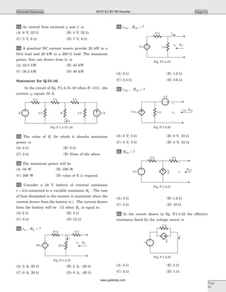 13. As viewed from terminal y and y¢ is
(A) 8 V, 32 W (B) 4 V, 32 W
(C) 5 V, 6 W (D) 7 V, 6 W
14. A practical DC current source provide 20 kW to a
50 W load and 20 kW to a 200 W load. The maximum
power, that can drawn from it, is
(A) 22.5 kW (B) 45 kW
(C) 30.3 kW (D) 40 kW
Statement for Q.15–16:
In the circuit of fig. P.1.4.15–16 when R = 0 W , the
current iR equals 10 A.
15. The value of R, for which it absorbs maximum
power, is
(A) 4 W (B) 3 W
(C) 2 W (D) None of the above
16. The maximum power will be
(A) 50 W (B) 100 W
(C) 200 W (D) value of E is required
17. Consider a 24 V battery of internal resistance
r = 4 W connected to a variable resistance RL . The rate
of heat dissipated in the resistor is maximum when the
current drawn from the battery is i . The current drawn
form the battery will be i 2 when RL is equal to
(A) 2 W (B) 4 W
(C) 8 W (D) 12 W
18. i RN N, = ?
(A) 2 A, 20 W (B) 2 A, -20 W
(C) 0 A, 20 W (D) 0 A, -20 W
19. v RTH TH, = ?
(A) 0 W (B) 1.2 W
(C) 2.4 W (D) 3.6 W
20. v RTH TH, = ?
(A) 8 V, 5 W (B) 8 V, 10 W
(C) 4 V, 5 W (D) 4 V, 10 W
21. RTH = ?
(A) 3 W (B) 1.2 W
(C) 5 W (D) 10 W
22. In the circuit shown in fig. P.1.4.22 the effective
resistance faced by the voltage source is
(A) 4 W (B) 3 W
(C) 2 W (D) 1 W
Chap 1.4Network Theorems
Page
35
4 W 2 W 2 W
4 W R 2 W 4 AE
iR
Fig. P.1.4.15–16.
10 W
i1
5 W
30 W20i1
RNiN,
Fig. P.1.4.18
6 W i1
4 W3i1
RNiN,
Fig. P1.4.19
v1
–
+
5 W0.1v1
4 V
vTH RTH
Fig. P.1.4.20
vx
–
+
2 W 3 W
4 V
vx
4
RTH
Fig. P.1.4.21
4 W
i
i
vs
4
Fig. P.1.4.22
GATE EC BY RK Kanodia
www.gatehelp.com
 