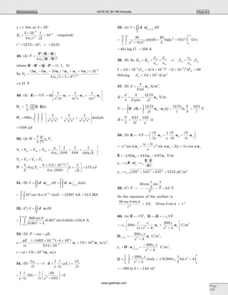 y z= lies at q = 45°
E
r
q
ope
=
´
=
-
-2 10
4
1
2
10
9
3
3
(required)
r3 3
12 73 10= ´. , r = 23 35.
48. (A) V
| |
=
× - ¢
- ¢
P R R
R R
( )
4 3
peo
where R R Q P- ¢ = - = (1, 1, 8)
So VP
x y z x y z
=
- + × + + ´
+ +
-
( ) ( )
( ) .
3 5 10 8 10
4 1 1 8
9
2 1 5
u u u u u u
peo
=1.31 V
49. (A) E = -ÑV = + +
é
ë
ê
ù
û
ú40
1 1 1
2 2 2
x yz xy z xyz
x y zu u u
W dve = ×òòò
eo
2
E E
W
x y z x y z x y z
dxdye = + +
é
ë
ê
ù
û
úò ò ò800
1 1 1
1
2
1
2
1
2
4 2 2 2 4 2 2 2 4
eo dz
= 1548 pJ
50. (A) W q Vn n
n
=
=
å
1
2 1
4
V V V V1 21 31 41= + + = + +
é
ëê
ù
ûú
q
4
1
0 04
1
0 04
1
0 04 2peo . . .
V V V V1 2 3 4= = =
W q V=
1
2
4 1 1( ) =
´ ´
+
é
ëê
ù
ûú
-
2 1 2 10
4 0 04
2
1
2
9 2
( . )
( . )peo
= 175. mJ
51. (B) I dS dxdzy
S
y y
= × = ×= =òò òòJ n J u1 1
0
1
0
2
= -
òò 10 2 25 2
0
1
0
2
cos ( )x dxdzy
= 12307 kA = 12 3. MA
52. (C) I dS
S
= ×òòJ n
=
+òò
800
0 80 4
0 802
2
0 1
0 3
0
2
sin
( . )
( . ) sin
.
.
q
q q f
p
pp
d d =154.8 A
53. (D) F ma qE= = ,
a
qE
m
z= =
- ´ - ´
´
-
-
( . )( )
.
1 602 10 4 10
9 11 10
19 6
3
u = ´7 0 1017
. uz m s2
,
v at t z= = ´7 0 1017
. u m s
54. (D)
¶r
¶
V
t
= - Ñ × J =
¶
+
¶1
r ¶r
r
¶
r( )J
J
z
z
=
¶
+
¶ -
+
æ
è
çç
ö
ø
÷÷ =
1
25
20
0 01
02
r ¶r ¶ r
( )
.z
55. (A) I dSz
S
= × =òòJ n 0 2.
=
+
f = +òò
40
0 1
40
2
0 1 22 2
0
0 4
0
2
2 2
0
0 4
r
r r r
p
( . )
log[ ( . ) ] (
. .
d d p)
= 40 17p log = 356 A
56. (B) So E E
J J
al st
al
al
st
st
= = =
s s
Þ J Jal
ac
st
st=
s
s
I J Jst al= ´ + ´ - ´- - -
p p( ) [( ) ( ) ]2 10 4 10 2 103 3 2 3 2
= 80
Solving Jst = ´3 2 105
. A m2
57. (B) J
l
=
4
2pr
ru A m2
,
E
J
l l
= = =
s pr s r
r
4
2
12 73.
u V m
V d
l
d= - × = ×ò òE L u u
5
3
3
5
12 73.
r
rr r = =
12 73 5
3
6 51.
ln
.
l l
V
R
V
I l
= = =
6 51
4
1 63. .
r
W
58. (D) E u u u= -Ñ = - + +
æ
è
çç
ö
ø
÷÷fV
V V V
z
z
¶
¶r r
¶
¶f
¶
¶
r
1
= - f +
+
f - + ffz z z z
2 21
2 1cos
( )
sin ( ) cosu u ur
r
r
r
E u u u= - + -f f1 82 14 5 2 67. . . z V m
r e eo os s
| |
= × =
×
E n
E E
E
r eos = + + =1 82 14 5 2 67 13152 2 2
. . . . pC m2
59. (C) V = =
40
3 2
2
2 53
cos sin
.
p p
V
So the equation of the surface is
40
2 52
cos sin
.
q f
=
r
, 16 3
cos sinq f = r
60. (A) E = -ÑV, D E= = - Ñe eo V
= -
+
+
+
é
ë
ê
ù
û
úe
¶
¶
o 200
4
200
42 2
z
x
x
x
x
x
x z
( )
u u C m2
D u( )z z
x
x
= = -
+
0 2
200
4
eo
C m2
,
r
eo
s z z
x
x
= × =
-
+=
D u 0 2
200
4
C m2
,
Q
x
x
dxdy x=
-
+
= - +òò-
200
4
3 200
1
2
42
0
2
3
0
2
0
2
e
eo
o( )( ) ln[ ]
= - = -300 2 1 84ln . nC
Chap 8.2
Page
479
Electrostatics GATE EC BY RK Kanodia
www.gatehelp.com
 
