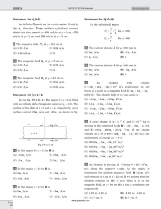 Statement for Q.9–11:
An infinite filament on the z-axis carries 10 mA in
the uz direction. Three uniform cylindrical current
sheets are also present at 400 mA m at r = 1 cm, -250
mA m at r = 2 cm and 300 mA m at r = 3 cm.
9. The magnetic field Hf at r = 0.5 cm is
(A) 0.32 A m (B) 0.64 A m
(C) 1.36 mA m (D) 0
10. The magnetic field Hf at r = 15. cm is
(A) 1.63 A m (B) 0.37 A m
(C) 2.64 A m (D) 0
11. The magnetic field Hf at r = 3.5 cm is
(A) 0.14 A m (B) 0.56 A m
(C) 0.27 A m (D) 0.96 A m
Statement for Q.12–14:
In the fig. P8.3.12–14 The region 0 2£ £z is filled
with an infinite slab of magnetic material (mr = 2 5. ). The
surface of the slab at z = 0 and z = 2, respectively, carry
surface current 30ux A m and -40ux as shown in fig.
12. In the region 0 2< <z the H is
(A) -35u y A m (B) 35u y A m
(C) -5u y A m (D) 5u y A m
13. In the region z < 0 the H is
(A) 5u y A m (B) -5u y A m
(C) 10u y A m (D) -10u y A m
14. In the region z > 2 the H is
(A) 5u y A m (B) -5u y A m
(C) 35u y A m (D) -35u y A m
Statement for Q.15–16:
In the cylindrical region
H
H
f
f
r
r
r .
r
r .
= + £
= >
2
2
0 6
3
0 6
for
for
15. The current density J for r < 0 6. mm is
(A) 2uz A m (B) -2uz A m
(C) uz A m (D) 0
16. The current density J for r > 0 6. mm is
(A) 2uz A m (B) -3uz A m
(C) 3uz A m (D) 0
17. An electron with velocity
v u u u= + - ´( )3 12 4 105
x y z m s experiences no net
forces at a point in a magnetic field B u u u= + +x y z2 3
mWb m2
. The electric field E at that point is
(A) - + +4 4 1 3 0 6. . .u u ux y z kV m
(B) 4 4 1 3 0 6. . .u u ux y z- - kV m
(C) - + +4 4 1 3 0 6. . .u u ux y z kV m
(D) 4 4 1 3 0 6. . .u u ux y z- - kV m
18. A point charge of 2 10 16
´ -
C and 5 10 26
´ -
kg is
moving in the combined fields B u u u= - + -3 2x y z mT
and E u u u= - +100 200 300x y z V m. If the charge
velocity at t = 0 is v u u u( ) ( )0 2 3 4 105
= - -x y z m s, the
acceleration of charge at t = 0 is
(A) 600 3 2 3 109
[ ]u u ux y z+ - m s2
(B) 400 6 6 3 109
[ ]u u ux y z+ - m s2
(C) 400 6 6 3 109
[ ]u u ux y z- + m s2
(D) 800 6 6 109
[ ]u u ux y z+ - m s2
19. An electron is moving at velocity v u= ´4 5 107
. y
m s along the negative y-axis. At the origin, it
encounters the uniform magnetic field B u= 2 5. z mT,
and remains in it up to y = 2 5. cm. If we assume that the
electron remains on the y –axis while it is in the
magnetic field, at y = 50 cm the x and z coordinate are
respectively
(A) 1.23 m, 0.23 m (B) -1.23 m, -0.23 m
(C) -11.7 cm, 0 (D) 11.7 cm, 0
Page
482
ElectromagneticsUNIT 8
z
x
z=2
mo
z=0
-40 A/mux
30 A/mux
mr = 2.5
mo
Fig. P8.3.12–14
GATE EC BY RK Kanodia
www.gatehelp.com
 