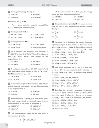 32. The magnetic energy density is
(A) 19 mJ m2
(B) 9.5 mJ m2
(C) 16.3 mJ m2
(D) 32.6 mJ m2
Statement for Q.33–34:
For a given material magnetic susceptibility
cm = 31. and within which B u= 0 4. y z T.
33. The magnetic field H is
(A) 986 8. y zu kA m (B) 151 6. y zu kA m
(C) 102 7. y zu kA m (D) 77 6. y zu kA m
34. The magnetization M is
(A) 241y zu kA m (B) 318 2. y zu kA m
(C) 163y zu kA m (D) None of the above
35. In a material the magnetic field intensity is
H = 1200 A m when B = 2 Wb m2
. When H is reduced to
400 A m, B = 1 4. Wb m2
. The change in the
magnetization M is
(A) 164 kA m (B) 326 kA m
(C) 476 kA m (D) 238 kA m
36. A particular material has 2 7 1029
. ´ atoms m3
and
each atom has a dipole moment of 2 6 10 30
. ´ -
u y A m2
× .
The H in material is (mr = 4 2. )
(A) 2 94. u y A m (B) 0 22. u y A m
(C) 0 17. u y A m (D) 2 24. u y A m
37. In a material magnetic flux density is 0.02 Wb m2
and the magnetic susceptibility is 0.003. The magnitude
of the magnetization is
(A) 47.6 A m (B) 23.4 A m
(C) 16.3 A m (D) 8.4 A m
38. A uniform field H u= - 600 y A m exist in free space.
The total energy stored in spherical region 1 cm in
radius centered at the origin in free space is
(A) 0.226 J m3
(B) 1.452 J m3
(C) 1.68 J m3
(D) 0.84 J m3
39. The magnetization curve for an iron alloy is
approximately given by
B H H= +
1
3
2
mWb m2
If H increases from 0 to 210 A m, the energy
stored per unit volume in the alloy is
(A) 6.2 MJ m3
(B) 1.3 MJ m3
(C) 2.3 kJ m3
(D) 2.9 kJ m3
40. If magnetization is given by H u= - +6
a x yy x( )u in a
cube of size a, the magnetization volume current
density is
(A)
12
a
zu (B)
6
a
x y( )-
(C)
6
a
zu (D)
3
a
x y( )-
41. The point P(2, 3, 1) lies on the planner boundary
separating region 1 from region 2. The unit vector
u u u uN x y z12 0 6 0 48 0 64= + +. . . is directed from region 1
to region 2. If mr1 2= , mr2 8= and
H u u u1 100 300 200= - +x y z A m, then H2 is
(A) 40 3 48 3 178 9. . .u u ux y z+ - A m
(B) 80 2 315 8 178 9. . .u u ux y z- + A m
(C) 40 3 315 8 178 9. . .u u ux y z- - A m
(D) 80 2 48 3 178 9. . .u u ux y z+ + A m
42. The plane separates air ( , )z r> =0 1m from iron
( , )z r£ =0 20m . In air magnetic field intensity is
H u u u= + -10 15 3x y z A m. The magnetic flux density
in iron is
(A) 5 02 7 5 0 076. . .u u ux y z+ - mWb m2
(B) 12 6 18 9 75 4. . .u u ux y z+ - mWb m2
(C) 251 377 377u u ux y z+ - . mWb m2
(D) 251 377 1508u u ux y z+ - mWb m2
43. The plane 2 3 4 1x y z+ - = separates two regions.
Let mr1 2= in region 1 defined by 2 3 4 1x y z+ - > , while
mr2 5= in region 2 where 2 3 4 1x y z+ - < . In region
H u u u1 50 30 20= - +x y z A m. In region 2, H2 will be
(A) 63 4 4318 19 4. . .u u ux y z+ - A m
(B) 52 9 25 66 14 2. . .u u ux y z- + A m
(C) 48 6 16 4 46 3. . .u u ux y z- - A m
(D) None of the above
********
Page
484
ElectromagneticsUNIT 8 GATE EC BY RK Kanodia
www.gatehelp.com
 