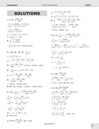 SOLUTIONS
1. (C) H
L u
=
´
-¥
¥
ò
Id
R
R
4 2
p
=
- + -
+ -
=
¥
ò
I dy y
y
y x y
4
2 3
2 32 2 3 2
0
p
u u u[ ( ) ]
[ ( ) ]
=
+ -
¥
ò
I dy
y
z
4
2
2 32 2 3 2
0
p
u
[ ( ) ]
3 2- =y tan q, - =dy 2 2
sec q,
q1 = 56.31°, q2 90= - °
H
u
=
- °
°
ò
I dz
4
2
290
56 31
p
q
q
.
sec
= =- °
°I
z z
4
145 890
56 31
p
qu u[sin ] ..
mA m
2. (A) H H H= +y z , H uz
zI
= f
2pr
r = - + =( ) ( )3 4 52 2
u
u u u u u
f =
- ´ - +
=
+z x y y x( )3 4
5
3 4
5
H
u u
u uz
x y
x y=
+
= +
24
2 5
4 3
5
0 611 0 458
p( )
( )
. . mA m
H uy
yI
= f
2pr
, r = - + =( ) ( )3 5 342 2
u u
u u u u
f = ´
- +
=
-
y
x z z x( )3 5
34
3 5
34
H
u u
y
x z
=
- +12
2 34
5 3
34p
( )
= - +0 281 0 168. .u ux z mA m
H H H u u u= + = + +y z x y z0 331 0 458 0 168. . . mA m
3. (A) H = -
´ -
+
f
-
ò
I Idz z
z
z z
2 4 2 2 3 2
4
4
pr
r
p r
r
u
u u u( )
( )
I I dz
z2 4 4 2 2 3 2
4
4
pr p
r
p r
u uf
-
f-
+ò ( )
= -
+
f f
I I
2 4
8
162pr p r r
u u
( )
= -
+
æ
è
ç
ç
ö
ø
÷
÷ f
I
2
1
4
162pr r( )
u
At r = - f = °3 60, , I = 3p,
H u= f0 1. A m
4. (B) H
u
=
´
ò
Id
R
RL
4 2
p
, Id dx xL u= 4
uR
x y zx
R
=
- + + +( )1 3 2u u u
R x= + + +( )1 3 22 2 2
= + +x x2
2 14
H
u u u u
=
´ - + + +
+ +-¥
¥
ò
4 1 3 2
4 2 142 3 2
dx x
x x
x x y z[ ( ) ]
( )p
=
-
+ +
=
-
-¥
¥
ò
( )
( )
( )
/
12 8
4 2 14
2 12 8
4 132 3 2
u u u uz y z ydx
x xp p
= -0 147 0 098. .u uz y A m
5. (B) H = -
´ -
+
f
-
ò
I Idz z
z
z z
a
a
2 4 2 2 3 2
pr
r
p r
r
u
u u u( )
( )
= -
+
f
-
ò
I Idz
za
a
2 4 2 2 3 2
pr
r
p r
f
u
u
( )
r
p r
r
p r r p
f f fIdz
z
I z
z
Ia
a
a
a
a
u u u
4 4 22 2 3 2 2 2 2 3 2
( ) ( )+
=
+
=
- -
ò r r( )2 2 3 2
+ z
= -
+
æ
è
ç
ç
ö
ø
÷
÷ f
I a
a2
1
2 2pr r( )
u A m
At r = 1, H
I
=
2pr
Þ -
+
=1
1
1
22
a
a
Þ a =
1
3
= 0.577 m
6. (A) H
u
=
´
ò
Id
R
RL
4 2
p
=
f ´ -f
ò
Id
a
u u( )r
p
p40
2
=
I
a
z
2
u A m
I = 3 A, a = 0 5. m, H u= 3 z A m
7. (D) H
u
=
´
òò
K Rdxdy
R4 2
p
=
´ - - -
+ +-¥
¥
-
òò
4 3
4 92 2 3 2
2
2
u u u ux x y zx y dx dy
x y
( )
( )p
=
- -
+ +-¥
¥
-
òò
4 3
4 92 2 3 2
2
2
( )
( )
y dx dy
x y
z yu u
p
=
+ +-¥
¥
-
òò
12
4 92 2 3 2
2
2
u ydx dy
x yp( )
= -
+-
ò
3 2
92
2
2
p
u y
y
dy
-
æ
è
ç
ö
ø
÷
-
-
6 1
3 3
1
2
2
p
u y
y
tan = -0 75. u y A/m
Chap 8.3
Page
485
Magnetostatics GATE EC BY RK Kanodia
www.gatehelp.com
 