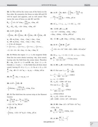 22. (A) This will be the vector sum of the forces on the
four sides. By symmetry, the forces on sides AB and CD
will be equal and opposite, and so will cancel. This
leaves the sum of forces on side BC and DA
F u u uDA z y xdx= - ´ ´ =-
ò ( )
(
6 10
15
2 1
543
1
4
m
p )
o
nN
F F Ftotal DA BC= + = - =( )54 18 36u ux x nN
23. (A) F L R= ´òId
= ´ + ´ + ´ + ´ò ò ò òI dx I dy I dx I dyx y x yu B u B u B u B
1
2
1
2
1
3
2
1
u B u u u ux x x y zx y z´ = - +[ ]6 9 3 = -3 9z yy zu u
u B u u u uy y x y zx y z´ = - +[ ]6 9 3 = -3 6z xx zu u
z = 0 for all element
F = - + - + -= = =ò òI dx y I dy x I dx yz y z x z y( ) ( ) ( )9 6 91
1
3
3
1
2
2
3
u u u
1
1
2
1
6ò ò+ - =I dy x z x( )u
= - - + + = ´ =I z z z( )18 18 36 6 5 6 30u u u N
24. (B) Within the region - < <1 1y , the magnetic fields
from the two outer sheets (carrying -4uz A m) cancel,
leaving only the field from the center sheet. Therefore
H u= -4 x A m ( )0 1< <y and H u= 4 x A m ( )- < <1 0y .
Outside (y > 1 and y < - 1) the fields from all three sheet
cancel, leaving H y y= > < -0 1 1( , ). So at x = 0, y = 0 5.
F
u B
m
I z= ´ = ´ ´ - = --
( ) .7 10 4 35 23
u u uz x ymo nN m
25. (D)
F
u u
m
I x x= ´ - =( )4 0mo
26. (A) F L B= ´òId
0
1
= ´
-
´
=ò -
100
100
2 5 10
0 4
0
1
3
dz z
y
xu
u
u
m
p
o
( )
. N m
27. (B) The field from the current strip at the filament
location
B
u
= ò
6
20 5
1 5
m
p
o x
y
dy
.
.
=
æ
è
ç
ö
ø
÷
3 15
0 5
m
p
o
ln
.
.
ux
= ´ -
1 32 10 6
. ux Wb m2
F L B= ´òId
0
1
= ´ ´ =-
ò5 1 32 10 6 66
0
1
dz dzz x yu u u. . mN m
28. (A) F = ´òK BdS
area
= ´
-
òò 6
5
20 5
1 5
0
1
u
u
z
x
y
dy
m
p
o
.
.
= -
æ
è
ç
ö
ø
÷ = -
15 15
0 5
6 6
m
p
o
ln
.
.
.u uy y mN m
29. (A) c mm r+ =1 , cm + =1 6 5. , cm = 5 5.
30. (A) B H H= =m m mo r
= ´ ´ + --
4 10 6 5 10 25 407
p . ( )u u ux y z
= + -82 204 327u u ux y z mWb m2
31. (C) M H u u u= = + -cm x y z55 137 5 220. A m
32. (B) W = ×
1
2
H B =
1
2
2
mH
= ´ ´ ´ + + =-1
2
6 5 4 10 100 625 1600 9 57
. ( ) .p mJ m2
33. (D) m cr m= + = + =1 31 1 4 1. . , m m m mo o= =r 4 1.
H
B u
u= =
´ ´
=-
m p
0 4
4 1 4 10
77 67
.
.
.
y
yz
z kA m
34. (A) M H u u= = =cm z zy y( . )( . )31 77 6 241 kA m
35. (C) For case 1, m = =
B
H
1 2
1200
m
m
m po
r1 7
1
600
1
4 10
1326 3= = ´
´
=-
.
c mm r= - =1 1325 3.
M Hm1 1
6
1590 10= = ´c . A m
For case 2, m = =
B
H
2
2
1 4
400
.
m
p
r1 7
1 4
400 4 10
2785 2=
´ ´
=-
.
.
cm = 2784 2. 2784.2
M Hm2 2
6
1114 10= = ´c . A m
DM = - ´ =( . . )1590 1114 10 4766
kA m
36. (B) M m u= = ´ ´ -
N y( . )( . )2 7 10 2 6 1029 30
= 0 7. u y A m
H
M u
u=
-
=
-
=
mr
y
y
1
0 7
4 2 1
0 22
.
.
. A m
37. (A) M
B
= +
æ
è
çç
ö
ø
÷÷
-
m co
1
1
1
m
Chap 8.3
Page
487
Magnetostatics GATE EC BY RK Kanodia
www.gatehelp.com
 