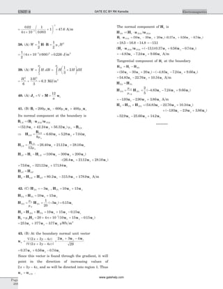 =
´
+
æ
è
ç
ö
ø
÷-
-
0 02
4 10
1
0 003
17
1
.
.p
= 47 6. A m
38. (A) W = ×
1
2
H B =
1
2
2
mo H
= ´ =-1
2
4 10 600 0 2267 2
( )( ) .p J m3
39. (A) W H dB
H
= ò .
0
o
= +
æ
è
ç
ö
ø
÷ò H H dH
H
1
3
2
0
o
= + =
H Ho o
2 3
6
2
3
6 2. MJ m3
40. (A) J M ub z
a
= Ñ ´ =
12
41. (B) B u u u1 200 600 400= - +m m mo o ox y z
Its normal component at the boundary is
B B u u1 1 12 12N N N= ×( )
= + +( . . . )52 8 42 24 56 32u u ux y z mo = B2 N
Þ = = + +H
B
u u u2
2
8
6 60 5 28 7 04N
N
x y z
mo
. . .
H
B
u u u1
1
12
26 40 2112 28 16N
N
x y z= = + +
mo
. . .
H H H1 1 1T N= - = - +( )100 300 200u u ux y z
- + +( . . . )26 4 2112 28 16u u ux y z
= - +73 6 32112 171 84. . .u u ux y z
H H1 2T T=
H H H u u u2 2 2 80 2 315 8 178 9= + = - +N T x y z. . . A m
42. (C) H uN z1 3= - , H u uT x y1 10 15= +
H H u uT T x y2 1 10 15= = +
H H u uN N z z2
1
2
1
1
20
3 0 15= = - =
m
m
( ) .
H H H2 2 2= +N T = + -10 15 0 15u u ux y z.
B H u u u2 2 2
7
20 4 10 10 15 0 15= = ´ ´ + --
m p ( . )x y z
= + -251 377 377u u ux y z. mWb m2
43. (B) At the boundary normal unit vector
un
x y z
x y z
=
Ñ + -
Ñ + -
( )
| ( )|
2 3 4
2 3 4
=
+ -2 3 4
29
u u ux y z
= + -0 37 0 56 0 74. . .u u ux y z
Since this vector is found through the gradient, it will
point in the direction of increasing values of
2 3 4x y z+ - , and so will be directed into region 1. Thus
u un n= 21 .
The normal component of H1 is
H H u uN N N1 1 21 21= ×( )
H u u u u1 21 50 30 20 0 37 056 074× = - + × + -N x y z x y z( ) ( . . . )u u u
= - -18 5 16 8 14 8. . . = -131.
( ) ( . )( . . . )H u u u u u1 21 21 131 0 37 0 56 0 74× = - + -N N x y z
= - - +4 83 7 24 9 66. . .u u ux y z A m
Tangential component of H1 at the boundary
H H HT N1 1 1= -
= - + - - - +( ) ( . . . )50 30 20 4 83 7 24 9 66u u u u u ux y z x y z
= - +54 83 22 76 10 34. . .u u ux y z A m
H HT T2 1=
H HN
r
r
N2
1
2
1=
m
m
= - - +
2
5
4 83 7 24 9 66( . . . )u u ux y z
= - - +193 2 90 3 86. . .u u ux y z A m
H H H2 2 2= +T N = - +( . . . )54 83 22 76 10 34u u ux y z
+ - - +( . . . )193 2 9 3 86u u ux y z
= - +52 9 25 66 14 2. . .u u ux y z
********
Page
488
ElectromagneticsUNIT 8 GATE EC BY RK Kanodia
www.gatehelp.com
 