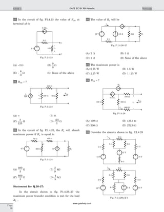 23. In the circuit of fig. P1.4.23 the value of RTH at
terminal ab is
(A) -3 W (B)
9
8
W
(C) -
8
3
W (D) None of the above
24. RTH = ?
(A) ¥ (B) 0
(C)
3
125
W (D)
125
3
W
25. In the circuit of fig. P.1.4.25, the RL will absorb
maximum power if RL is equal to
(A)
400
3
W (B)
2
9
kW
(C)
800
3
W (D)
4
9
kW
Statement for Q.26–27:
In the circuit shown in fig. P1.4.26–27 the
maximum power transfer condition is met for the load
RL .
26. The value of RL will be
(A) 2 W (B) 3 W
(C) 1 W (D) None of the above
27. The maximum power is
(A) 0.75 W (B) 1.5 W
(C) 2.25 W (D) 1.125 W
28. RTH = ?
(A) 100 W (B) 136.4 W
(C) 200 W (D) 272.8 W
29. Consider the circuits shown in fig. P.1.4.29
Page
36
UNIT 1 Networks
0.75va
va
–
+
4 W
a
8 W
9 V
b
Fig. P.1.4.23
–
+
va
200 W
50 W100 W
va
100
RTH
Fig. P.1.4.24
40 W 100 W
200 W 3i RL
6 V
i
Fig. P.1.4.25
ix
3 W RL0.9 A
2 W
16 V
Fig. P.1.4.26–27
100 W
-2ix
0.01vx
ix 800 W
100 W 300 W
–
+
vx
RTH
Fig. P.1.4.28
2 W
6 W 6 W
6 W
2 W 2 W
12 V18 V 3 A
ib
ia 2 W
6 W 6 W
6 W
2 W 2 W
8 V
12 V
12 V
Fig. P.1.4.29a & b
GATE EC BY RK Kanodia
www.gatehelp.com
 