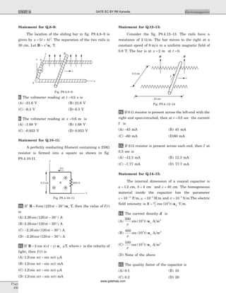 Statement for Q.8–9:
The location of the sliding bar in fig. P8.4.8–9 is
given by x t t= +5 4 3
. The separation of the two rails is
30 cm. Let B u= x z
2
T.
8. The voltmeter reading at t = 0 5. s is
(A) -21.6 V (B) 21.6 V
(C) -6.3 V (D) 6.3 V
9. The voltmeter reading at x = 0 6. m is
(A) -1.68 V (B) 1.68 V
(C) -0.933 V (D) 0.933 V
Statement for Q.10–11:
A perfectly conducting filament containing a 250W
resistor is formed into a square as shown in fig.
P8.4.10-11.
10. If B u= - °6 120 30cos ( )pt z T, then the value of I t( )
is
(A) 2 26 120 30. sin ( )pt - ° A
(B) 2 26 120 30. cos ( )pt - ° A
(C) - - °2 26 120 30. sin ( )pt A
(D) - - °2 26 120 30. cos ( )pt A
11. If B u= -2 cos ( )p ct y z mT, where c is the velocity of
light, then I t( ) is
(A) 1 2. (cos sin )p pct ct- mA
(B) 1 2. (cos sin )p pct ct- mA
(C) 1 2. (sin sin )p pct ct- mA
(D) 1 2. (sin sin )p pct ct- mA
Statement for Q.12–13:
Consider the fig. P8.4.12–13. The rails have a
resistance of 2 W m. The bar moves to the right at a
constant speed of 9 m s in a uniform magnetic field of
0.8 T. The bar is at x = 2 m at t = 0.
12. If 6 W resistor is present across the left-end with the
right end open-circuited, then at t = 0 5. sec the current
I is
(A) -45 mA (B) 45 mA
(C) -60 mA (D)60 mA
13. If 6 W resistor is present across each end, then I at
0.5 sec is
(A) -12.3 mA (B) 12.3 mA
(C) -7.77 mA (D) 77.7 mA
Statement for Q.14–15:
The internal dimension of a coaxial capacitor is
a = 1 2. cm, b = 4 cm and c = 40 cm. The homogeneous
material inside the capacitor has the parameter
e = -
10 11
F m, m = -
10 5
H m and s = -
10 5
S m.The electric
field intensity is E = 10 57
10r
cos ( )t pu V m.
14. The current density J is
(A)
200
105
r
rsin ( )t u A m2
(B)
400
105
r
rsin ( )t u A m2
(C)
100
105
r
rcos ( )t u A m2
(D) None of the above
15. The quality factor of the capacitor is
(A) 0.1 (B) 10
(C) 0.2 (D) 20
Page
490
ElectromagneticsUNIT 8
0.5 cm
I(t)
B 250 W
y
x
Fig. P8.4.10–11
0.2 cm
16 cm
v
I
B B
Fig. P8.4–12–14
z a
y B
vVM
x
b
Fig. P8.4.8–9.
GATE EC BY RK Kanodia
www.gatehelp.com
 