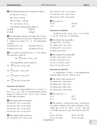 16. The following fields exist in charge free regions
P u= +60 10sin ( )wt x z
Q u= - f
10
2r
w rcos ( )t
R u u= 3 2 1
r r r
cot cosf + f f
S u= -1
6r
t rsin sin ( )q w q
The possible electromagnetic fields are
(A) P, Q (B) R, S
(C) P, R (D) Q, S
17. A parallel-plate capacitor with plate area of 5 cm2
and plate separation of 3 mm has a voltage 50 103
sin ( )t
V applied to its plates. If er = 2, the displacement
current is
(A) 148 1010
cos ( )t nA (B) 261 1010
cos ( )t mA
(C) 261 1010
cos ( )t nA (D) 148 1010
cos ( )t mA
18. In a coaxial transmission line ( )er = 1 , the electric
field intensity is given by
E u= -
100
10 69
r
rcos ( )t z V m.
The displacement current density is
(A) - -
100
10 69
r
rsin ( )t z u A m2
(B)
116
10 69
r
rsin ( )t z- u A m2
(C) - -
0 9
10 69.
sin ( )
r
rt z u A m2
(D) - -
216
10 69
r
rcos ( )t z u A m2
Statement for Q.19–21:
Consider the region defined by | |,| |x y and | |z < 1.
Let e eo= 5 , m mo= 4 , and s = 0 the displacement current
density J ud yt ax= ´ -20 15 108
cos ( . ) m A m2
. Assume
no DC fields are present.
19. The electric field intensity E is
(A) 6 15 108
sin ( . )´ -t ax yu mV m
(B) 6 15 108
cos ( . )´ -t ax yu mV m
(C) 3 15 108
cos ( . )´ -t ax yu mV m
(D) 3 15 108
sin ( . )´ -t ax yu mV m
20. The magnetic field intensity is
(A) - ´ -4 15 108
a t ax zsin ( . ) u m A m
(B) - ´ -4 15 108
a t ax zsin ( . ) u mA m
(C) 4 15 108
a t ax zsin ( . )´ - u m A m
(D) 4 15 108
a t ax zsin ( . )´ - u mA m
21. The value of a is
(A) 4.3 (B) 2.25
(C) 5 (D) 6
Statement for Q.22–23:
Let H u= -2 1010
cos ( )t x zb A m, m = ´ -
3 10 5
H m,
e = ´ -
1 2 10 10
. F m and s = 0 everywhere.
22. The electric flux density D is
(A) 120 1010
cos ( )t x- b nC m2
(B) - -120 1010
cos ( )t xb nC m2
(C) 120 1010
cos ( )t x+ b nC m2
(D) None of the above
23. The magnetic flux density B is
(A) 6 67 10 104 10
. cos ( )´ +t xb T
(B) 6 67 10 104 10
. cos ( )´ -t xb
(C) 6 10 105 10
´ +-
cos ( )t xb T
(D) 6 10 105 10
´ --
cos ( )t xb T
Statement for Q.24–25:
A material has s = 0 and er = 1. The magnetic field
intensity is H u= -4 10 0 016
cos ( . )t z y A m.
24. The electric field intensity E is
(A) 4 52 10 0 016
. sin ( . )t z- kV m
(B) 4 52 10 0 016
. sin ( . )t z- V m
(C) 4 52 10 0 016
. cos ( . )t z- V m
(D) 4 52 10 0 016
. cos ( . )t z- kV m
25. The value of mr is
(A) 2 (B) 3
(C) 4 (D) 16
26. The surface r = 3 and 10 mm, and z = 0 and 25 cm
are perfect conductors. The region enclosed by these
surface has m = ´ -
2 5 10 6
. H m, e = ´ -
4 10 11
F m and
s = 0. If H u= f
2
8r
p wcos cosz t A m, then the value of w
is
(A) 2 106
p ´ rad s (B) 8 106
p ´ rad s
(C) 2 108
p ´ rad s (D) 8 108
p ´ rad s
Chap 8.4
Page
491
Maxwell’s Equations GATE EC BY RK Kanodia
www.gatehelp.com
 