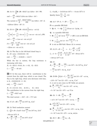 10. (A) F = ×òòB Sd
area
= - °6 0 5 120 302
( . ) cos ( )pt Wb
emf = - = - °
d
dt
t
F
6 0 5 120 120 302
( . ) ( ) sin ( )p p
The current is
emf
R
t= - °
6 0 5 120
250
120 30
2
( . ) ( )
sin ( )
p
p A
= - °2 26 120 30. sin ( )pt A
11. (D) F = ×òòB Sd
area
= -ò( . )( ) cos( )
.
0 5 2
0
0 5
p py ct dy
= -
æ
è
ç
ö
ø
÷ -
é
ë
ê
ù
û
ú
1
2p
p
p
psin sinct ct = - -
1
p
p p[ cos sin ]ct ct mWb
emf = -
d
dt
F
= -c ct ct[cos sin ]p p mV
I t
R
( ) =
emf
=
´
-
3 10
250
8
[cos sin ]p pct ct mA
= -12. [cos sin ]p pct ct A
12. (A) The flux in the left-hand closed loop is
Fl B= ´ area = +( . )( . )( )0 8 0 2 2 9t
emfl
Ld
dt
= - = - = -
F
( . )( ) .0 16 9 1 44 V
While the bar in motion, the loop resistance is
increasing with time,
R tl = + +6 2 2 2 9[ ( )]W, At t = 0 5. , Rl = 32 W
Il = - = -
1 44
32
45
.
mA
13. (C) In this case, there will be contribution to the
current from the right loop, which is now closed. The
flux in the right loop, whose area decreases with time,
is Fr t= - -( . )( . )( )0 8 0 2 16 2 9
emfR
Rd
dt
= - =
F
1 44. V
R tr = + -6 2 2 14 9( ( )), At 0 5. s, Rr = 44 W
The contribution to the current from the right loop
Ir =
-
=
144
44
032 7. mA
The total current = - - = -32 7 45 77 7. . mA
14. (C) J E= s =
100
105
r
rcos ( )t u A m2
15. (A) Total conduction current
I d lJC = × =òòJ S 2pr = 2
100
105
pr
r
rl tcos ( ) u A m2
= 80 105
pcos ( )t A
J
D E
d
t t
= =
¶
¶
¶e
¶
= -
10
105
r
sin ( )t A m2
I l l td d= = -2 2 10 105
pr pJ ( )sin ( ) = - 8 105
psin ( )t A
Quality factor
I
I
d
c
= =
8
80
0 1.
16. (A) Ñ × =P 0, Ñ ´ = - ¹P u
¶
¶
P
x
z
y 0
P is a possible EM field
Ñ × =Q 0, Ñ ´ =
¶
¶
- ¹Q u
1
10 2 0
r r
w r[ cos ( )]t z
Q is a possible EM field
Ñ × =
¶
¶
f ×
f
¹R
1
3 02
r r
r
r
( cot )
sin
, R is not an EM field.
Ñ × = -
f
¹S
1
6 02
2
r
t r
rsin
sin ( )
(sin )
q
w
¶
¶
S is not an EM field. Hence (A) is correct.
17. (A) D E
V
d
= =e e Þ J
dD
dt d
dV
dt
d = =
e
I J S
S
d
dV
dt
d = × =
e
=
´
´
´
-
-
2 5 10
3 10
10 50 10
4
3
3 3eo
cos ( )t
= 148 1010
cos ( )t nA
18. (C)
J
D E
d
t t
= =
¶
¶
e
¶
¶
= - -e
r
o r
100
10 6 109 9
[ sin ( )]t z u A m2
= - -
0 9
10 69.
sin ( )
r
rt z u A m2
19. (D) D J u= + =
´
´
´ -ò
-
d ydt C ax1
6
8
820 10
15 10
15 10
.
sin ( . )
= ´ ´ --
1 33 10 15 1013 8
. sin ( . )t ax yu C m3
C1 is set to zero since no DC fields are present.
E
D
u= =
´
´ -
-
e eo
1 33 10
5
15 10
13
8.
sin ( . )ax y
= ´ ´ --
3 10 15 103 8
sin ( . )t ax V m
20. (D) Ñ ´ = = -E u
B¶
¶
¶
¶
E
x t
y
z
= - ´ ´ - = --
a t ax
t
z( ) cos ( . )3 10 15 103 8
u
B¶
¶
B u=
´
´
´ -
-
a
t ax z
( )
.
sin ( . )
3 10
15 10
15 10
3
8
8
H
B
u= =
´
´ ´
´ -
-
-
m p
2 10
4 4 10
15 10
11
7
8
sin ( . )t ax z A m
= ´ ´ --
4 10 15 106 8
a t ax zsin ( . ) u mA m
21. (B) Ñ ´ = - =H u J
¶
¶
H
x
z
y d
Chap 8.4
Page
493
Maxwell’s Equations GATE EC BY RK Kanodia
www.gatehelp.com
 