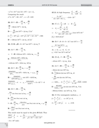 = ´ ´ - =-
a t ax JD
2 6 8
4 10 15 10( ) cos ( . )
Comparing the result
a2 6 6
4 10 20 10´ = ´- -
, a = =5 2 25.
22. (B) Ñ ´ = - =H u
D¶
¶
¶
¶
H
x t
z
y
¶
¶
b b
D
u
t
t x y= -2 1010
sin ( )
D u= - -
2
10
1010
10b
bcos ( )t x y C m2
b me= =
w
v
1010
= ´ ´ ´- -
10 3 10 12 1010 5 10
. = 600
D u= - -120 1010
cos ( )t x yb nC m2
23. (D) B H= m = ´ --
6 10 105 10
cos ( )t x zb u T
24. (A) Ñ ´ = -H u
¶
¶
H
z
y
x
Þ Ñ ´ = - =H u0 04 10 0 016
. cos ( . )t z
t
x e
¶
¶
o
E
E
u
=
-0 04 10 0 01
10
6
6
. sin ( . )t z x
eo
= -4 52 10 0 016
. sin ( . )t z xu kV m
25. (B) Ñ ´ = = -E u
H¶
¶
m
¶
¶
E
z t
x
y
-
- = -
0 04 0 01
10
10 0 016
6. ( . )
cos ( . )
e
m m
¶
¶o
ot z
t
y ru
H
H u= -
0 04 0 01
10 10
10 0 0136 6
6. ( . )
( )( )
sin ( . )
m m eo or
yt
0 04 0 01
10
412
. ( . )
m m eo or
= Þ mr = ´ ´ =
( . )( . )
( )
( )
0 04 0 01
4 10
3 10 912
8 2
26. (D) Ñ ´ = -H u
¶
¶
f
r
H
z
= =
16
8
p
r
p w e
¶
¶
rsin ( ) cos ( )z t
t
u
E
E u=
16
8
p
rew
p w rsin ( ) sin ( )z t
Ñ ´ =E u
¶
¶
r
f
E
z
= = -f
( )( )
cos ( ) sin ( )
16 8
8
p p
rew
p w m
¶
¶
z t
t
u
H
H u= f
128
8
2
2
p
rew
p wcos ( ) cos ( )z t
This result must be equal to the given H field. Thus
128 22
2
p
remw r
= Þ = =
´ ´ ´- -
w
p
me
p8 8
4 10 2 5 1011 6
.
= ´8 108
p rad s
27.(B) At high frequency
J
J
E
E
c
d
= =
s
we
s
we
=
´
´ ´ ´
-
2 10
2 10 81
3
9
p eo
= ´ -
4 44 10 4
.
28. (C) J
I
S
E E
I
S
c
c c
= = Þ =s
s
Þ = =J
E
t S
I
t
d
c
e
¶
¶
e
s
¶
¶
Þ =
´ ´ ´ -
-
J td
4 6 10
2 5 10 10 10
2 10 10
9
6 4
9 3. ( )
.
cos ( )
eo
| |Jd = 32 6. nA m2
29. (B) Ñ × = + + = -J ( ) sin ( )0 0 3 10
82 4
z t
t
r
¶
rv
z t
C= +
3 10
10
2 4
4 1
cos ( )
At z Cv= = =0 0 01, ,r
rv z t= 0 3 102 4
. cos ( ) mC m3
30. (D) J H ud
z
x
H
y
= Ñ ´ =
¶
¶
= -40 10 49
sin ( )t y yu A m
31. (A) Ñ ´ = - =H u
E¶
¶
e
¶
¶
H
y t
z
z
= 6 108
b bsin ( ) cos ( )x t yu
E u= ò
1
6 108
e
b bsin ( )cos ( )x t dty
=
6
10
1010
8b
e
bsin ( ) sin ( )x t yu
e eo= 6 25. , b
w w
e= = =
´
=
v c
r
10
3 10
6 25 0 833
8
8
. .
E u=
´
6 0 833
6 25 10
108
8( . )
.
sin ( ) sin ( )
e
b
o
x t y V m
= 903 0 83 108
sin ( . ) sin ( )x t yu V m
32. (C) For nonmagnetic medium mr = 1
b
w w
e= =
v c
r , w = 109
, b = 8,
8
10
3
10
9
8
= ´ er Þ er = 5 76.
**********
Page
494
ElectromagneticsUNIT 8 GATE EC BY RK Kanodia
www.gatehelp.com
 