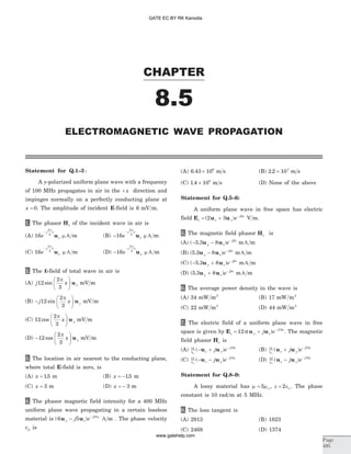Statement for Q.1–3:
A y-polarized uniform plane wave with a frequency
of 100 MHz propagates in air in the + x direction and
impinges normally on a perfectly conducting plane at
x = 0. The amplitude of incident E-field is 6 mV m.
1. The phasor Hs of the incident wave in air is
(A) 16
2
3
e
j x
z
-
p
u m A m (B) -
-
16
2
3
e
j x
z
p
u m A m
(C) 16
2
3
e
j x
x
-
p
u m A m (D) -
-
16
2
3
e
j x
x
p
u m A m
2. The E-field of total wave in air is
(A) j x y12
2
3
sin
pæ
è
ç
ö
ø
÷ u mV m
(B) -
æ
è
ç
ö
ø
÷j x y12
2
3
sin
p
u mV m
(C) 12
2
3
cos
p
x y
æ
è
ç
ö
ø
÷ u mV m
(D) -
æ
è
ç
ö
ø
÷12
2
3
cos
p
x yu mV m
3. The location in air nearest to the conducting plane,
where total E-field is zero, is
(A) x = 15. m (B) x = -15. m
(C) x = 3 m (D) x = - 3 m
4. The phasor magnetic field intensity for a 400 MHz
uniform plane wave propagating in a certain lossless
material is ( )6 5 18
u uy z
j x
j e- -
A m . The phase velocity
vp is
(A) 6 43 106
. ´ m s (B) 2 2 107
. ´ m s
(C) 1 4 108
. ´ m s (D) None of the above
Statement for Q.5–6:
A uniform plane wave in free space has electric
field E u us z y
j x
e= + -
( )2 3 b
V m.
5. The magnetic field phasor Hs is
(A) ( . )- - -
5 3 8u uy z
j x
e b
m mA
(B) ( . )5 3 8u uy z
j x
e- - b
m mA
(C) ( . )- + -
5 3 8u uy z
j x
e b
m mA
(D) ( . )5 3 8u uy z
j x
e+ - b
m mA
6. The average power density in the wave is
(A) 34 mW m2
(B) 17 mW m2
(C) 22 mW m2
(D) 44 mW m2
7. The electric field of a uniform plane wave in free
space is given by E u us y z
j x
j e= + -
12 15
p( ) . The magnetic
field phasor Hs is
(A) 12 15
ho
( )- + -
u uz y
j x
j e (B) 12 15
ho
( )u uz y
j x
j e+ -
(C) 12 15
ho
( )- - -
u uz y
j x
j e (D) 12 15
ho
( )u uz y
j x
j e- -
Statement for Q.8–9:
A lossy material has m mo= 5 , e eo= 2 . The phase
constant is 10 rad m at 5 MHz.
8. The loss tangent is
(A) 2913 (B) 1823
(C) 2468 (D) 1374
CHAPTER
Page
495
ELECTROMAGNETIC WAVE PROPAGATION
8.5
GATE EC BY RK Kanodia
www.gatehelp.com
 