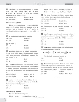 33. The region z < 0 is characterized by e mr r= = 1 and
s = 0. The total electric field here is given
E u us
j z
x
j z
xe e= + Ð °-
150 50 2010 10
V m. The intrinsic
impedance of the region z > 0 is
(A) 692 176+ j W (B) 193 49- j W
(C) 176 692+ j W (D) 49 193- j W
Statement for Q.34–35:
Region 1, z < 0 and region 2, z > 0, are both perfect
dielectrics. A uniform plane wave traveling in the uz
direction has a frequency of 3 1010
´ rad s. Its
wavelength in the two region are l1 5= cm and l2 3=
cm.
34. On the boundary the reflected energy is
(A) 6.25% (B) 12.5%
(C) 25% (D) 50%
35. The SWR is
(A) 1.67 (B) 0.6
(C) 2 (D) 1.16
36. A uniform plane wave is incident from region 1
( , )m sr = =1 0 to free space. If the amplitude of incident
wave is one-half that of reflected wave in region, then
the value of er is
(A) 4 (B) 3
(C) 16 (D) 9
37. A 150 MHz uniform plane wave is normally incident
from air onto a material. Measurements yield a SWR of
3 and the appearance of an electric field minimum at
0.3l in front of the interface. The impedance of material
is
(A) 502 641- j W (B) 641 502- j W
(C) 641 502+ j W (D) 502 641+ j W
38. A plane wave is normally incident from air onto a
semi-infinite slab of perfect dielectric ( . )er = 3 45 . The
fraction of transmitted power is
(A) 0.91 (B) 0.3
(C) 0.7 (D) 0.49
Statement for Q.39–40:
Consider three lossless region :
Region 1 (z < 0): m1 4= mH m, e1 10= pF m
Region 2 (0 6< <z cm): m2 2= mH m, e2 25= pF m
Region 3 (z > 6 cm): m3 4= mH m, e3 10= pF m
39. The lowest frequency, at which a uniform plane
wave incident from region 1 onto the boundary at z = 0
will have no reflection, is
(A) 2.96 GHz (B) 4.38 GHz
(C) 1.18 GHz (D) 590 MHz
40. If frequency is 50 MHz, the SWR in region 1 is
(A) 0.64 (B) 1.27
(C) 2.38 (D) 4.16
41. A uniform plane wave in air is normally incident
onto a lossless dielectric plate of thickness l 8 , and of
intrinsic impedance h = 260 W. The SWR in front of the
plate is
(A) 1.12 (B) 1.34
(C) 1.70 (D) 1.93
42. The E-field of a uniform plane wave propagating in
a dielectric medium is given by
E u u= -
æ
è
ç
ö
ø
÷ - -
æ
è
ç
ö
ø
÷2 10
3
10
3
8 8
cos sint
z
t
z
x y V m
The dielectric constant of medium is
(A) 3 (B) 9
(C) 6 (D) 6
43. An electromagnetic wave from an under water
source with perpendicular polarization is incident on a
water-air interface at angle 20° with normal to surface.
For water assume er = 81, mr = 1. The critical angle qc is
(A) 83.62° (B) 6.38°
(C) 42.6° (D) None of the above
***********
Page
498
ElectromagneticsUNIT 8 GATE EC BY RK Kanodia
www.gatehelp.com
 