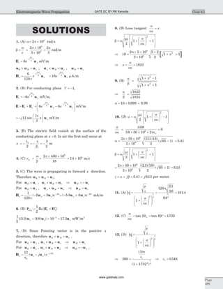 SOLUTIONS
1. (A) w p= ´2 108
rad s
b
w p p
= =
´
´
=
c
2 10
3 10
2
3
8
8
rad m
E us
j x
ye=
-
6
2
3
p
mV m
u u uE H x´ = , u u uy H x´ = , u uH z=
H us
j x
ze=
-6
120
2
3
p
p
=
-
16
2
3
e
j x
z
p
u m A m
2. (B) For conducting plane G = -1,
E ur
j x
ye= -6
2
3
p
mV m,
E E E= +i r = -
æ
è
ç
ç
ö
ø
÷
÷
- -
6 6
2
3
2
3
e e
j x
y
j x
y
p p
u u mV m
= -
æ
è
ç
ö
ø
÷j x y12
3
sin
2p
u mV m
3. (B) The electric field vanish at the surface of the
conducting plane at x = 0. In air the first null occur at
x = - = - = -
l p
b
1
12
3
2
m
4. (C) vp = =
´ ´w
b
p2 400 10
18
6
= ´1 4 108
. m s
5. (C) The wave is propagating in forward x direction.
Therefore u u uE H x´ = .
For u uE z= , u u uz H x´ = Þ u uH y= -
For u uE y= , u u uy H x´ = Þ u uH z=
H u us y z
j x
e= - + -1
120
2 3
p
b
( ) = - + -
( . )5 3 8u uy z
j x
e b
mA m
6. (B) Pavg s s= ´
1
2
Re{ }*
E H
1
2
5 3 3 8 10 3
{( . ) ( ) }u ux x+ ´ -
= 17 3. ux mW m2
7. (D) Since Pointing vector is in the positive x
direction, therefore u u uE H x´ = .
For u uE y= , u u uy H x´ = Þ u uH z=
For u uE z= , u u uz H x´ = Þ u uH y= - ,
H u us z y
j x
j e= - -12 15
ho
( )
8. (B) Loss tangent
s
we
= x
b w
me s
we
= +
æ
è
ç
ö
ø
÷ +
é
ë
ê
ê
ù
û
ú
ú2
1 1
2
[ ]Þ =
´ ´
´
´
+ +10
2 5 10
3 10
5 2
2
1 1
6
8
2p
x
Þ = =x
s
we
1823
9. (B)
a
b
=
+ -
+ +
1 1
1 1
2
2
x
x
Þ =
a
b
1822
1824
a = ´10 0 999. = 9.99
10. (D) a w
me s
we
= +
æ
è
ç
ö
ø
÷ -
é
ë
ê
ê
ù
û
ú
ú2
1 1
2
s
we peo
=
´ ´ ´
=
0 08
3 6 50 10 2
86
.
.
a
p
=
´ ´
´
- =
2 50 10
3 10
2 1 3 6
2
65 1 5 41
6
8
( . )( . )
( ) .
b w
me s
we
= +
æ
è
ç
ö
ø
÷ +
é
ë
ê
ê
ù
û
ú
ú2
1 1
2
=
´ ´
´
+ =
2 50 10
3 10
2 1 3 6
2
65 1 6 13
6
8
p ( . )( . )
( ) .
g a b= + = +j j5 41 6 13. . per meter.
11. (A) | |h
m
e
s
we
p
=
+
æ
è
ç
ö
ø
÷
æ
è
ç
ç
ö
ø
÷
÷
= =
1
120
2 1
3 6
64
101 4
2
1
4
1
4
.
. .
12. (C)
s
we
q= = ° =tan tan .2 60 1732n
13. (D) | |h
m
e
s
we
=
+
æ
è
ç
ö
ø
÷
æ
è
ç
ç
ö
ø
÷
÷
1
2
1
4
Þ =
+
360
1 17322
1
4
120p
er
( . )
Þ =er 0 548.
Chap 8.5
Page
499
Electromagnetic Wave Propagation GATE EC BY RK Kanodia
www.gatehelp.com
 