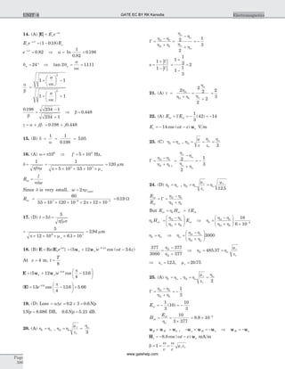 14. (A) | |E = -
E e z
o
a
E e Eo
a
o
-
= -1
1 0 18( . )
e-
=a1
0 82. Þ a = =ln
.
.
1
0 82
0 198
qn = °24 Þ tan .2 1111q
s
we
n = =
a
b
s
we
s
we
=
+
æ
è
ç
ö
ø
÷ -
+
æ
è
ç
ö
ø
÷ +
1 1
1 1
2
2
0 198 234 1
234 1
.
b
=
-
+
Þ b = 0 448.
g a b= + j = +0 198 0 448. .j
15. (B) d
a
= = =
1 1
0 198
5 05
.
.
16. (A) w p= 106
Þ f = ´5 105
Hz,
d
p sm
=
1
f
=
´ ´ ´ ´ ´
1
5 10 35 105 7
p mo.
= 120 mm
R
l
w
ac =
sd
Since d is very small, w outer= 2pr
Rac =
´ ´ ´ ´ ´ ´- -
60
35 10 120 10 2 12 107 6 3
. p
= 0 19. W
17. (D) t
f
= =5
5
d
p ms
=
´ ´ ´ ´ ´
5
12 10 6 1 109 7
p mo .
= 2 94. mm
18. (B) E E= Re{ }s
j t
e w
= + --
( ) cos ( . ).
5 12 3 40 2
u ux y
z
e t zw
At z = 4 m, t
T
=
8
E u u= + -
æ
è
ç
ö
ø
÷
-
( ) cos ..
5 12
4
13 60 8
x y e
p
| | cos . ..
E = -
æ
è
ç
ö
ø
÷ =-
13
4
13 6 5 660 8
e
p
19. (D) Loss = aDz = ´ =0 2 3 0 6. . Np
1 8 686Np = . DB, 0 6 5 21. .Np = dB.
20. (A) h ho1 = , h h
m
e
ho
2
2
= =o
r
r
G =
+
=
-
+
= -
h - h
h h
h
h
h
h
o
o
o
o
2 1
2 1
2
2
1
3
| |
| |
s =
+
-
=
+
-
=
1
1
1
1
3
1
1
3
2
G
G
21. (A) t
h
h h
h
h
o
o
=
+
=
+
=
2
2
2
2
2
2
3
2
2 1
22. (A) E Eor oi= = - = -G
1
3
42 14( )
E t zr x= - -14 cos ( )w u V m
23. (C) h ho1 = , h
m
e
h
e
ho o
2
2
= = =
r
G =
+
=
-
+
= -
h - h
h h
h
h
h
h
o
o
o
o
2 1
2 1 1
2
2
1
3
24. (D) h ho1 = , h h
m
e
h
m
o o2
12 5
= =r
r
r
.
E
E
or
oi
= =G
h - h
h + h
2 1
2 1
But E H Eor or oi= =h1 G
h
h - h
h + h
1
2 1
2 1
H Eor oi=
æ
è
çç
ö
ø
÷÷ Þ =
æ
è
çç
ö
ø
÷÷ ´ -
h
h - h
h + h
1
2 1
2 1
3
18
6 10
h ho1 = Þ h
h - h
h + h
o
o
o
=
æ
è
çç
ö
ø
÷÷
2
2
3000
377
3000
377
377
2
2
=
-
+
h
h
Þ h h
m
e
2 485 37= =. o
r
r
Þ =er 12 5. , mr = 20 75.
25. (A) h ho1 = , h h
m
e
ho
2
2
= =o
r
r
G = = -
h - h
h + h
2 1
2 1
1
3
Eor = - = -
1
3
10
10
3
( )
H
E
or
or
o
= =
´
= ´ -
h
10
3 377
8 8 10 3
.
u u uE H k´ = , - ´ = -u u uy H z Þ u uH x= -
H ur xt z= - -8 8. cos ( )w mA m
b
w w
m e= = =1
v c
r r
Page
500
ElectromagneticsUNIT 8 GATE EC BY RK Kanodia
www.gatehelp.com
 