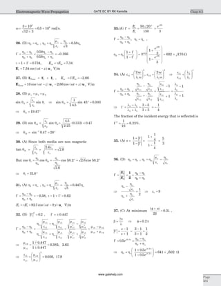 w =
´
´
= ´
3 10
12 3
0 5 10
8
8
. rad s.
26. (D) h ho1 = , h h
m
e
h
ho
o2
3
0 58= = =o
r
r
.
G = =
-
+
= -
h - h
h + h
h h
h h
o o
o o
2 1
2 1
0 58
0 58
0 266
.
.
.
t = + =1 0 734G . , E Eot oi= =t 7 34.
E ut = -7 34. cos ( )wt z y V m
27. (B) E E ETotal i r= + , E Eor oi= = -G 2 66.
E u uTotal y yt z t z= - - +10 2 66cos ( ) . cos ( )w w V m
28. (B) m m mo = =1 2
sin sinq
e
e
qo
t i1
1
= Þ sin
.
sin .qt1
1
4 5
45 0 333= ° =
Þ = °qt1 19 47.
29. (B) sin sinq
e
e
qt t2
1
2
1= = =
4 5
2 25
0 333 0 47
.
.
( . ) .
Þ = = °-
qt2
1
0 47 28sin .
30. (A) Since both media are non magnetic
tan
.
.q
e
e
e
e
o
o
B = = =1
2
2 6
2 6
But cos cos
.
cos . . cos .q
h
h
q
h
h
o
o
t B= = ° = °1
2
2 6
58 2 2 6 58 2
Þ = °qt 31 8.
31. (A) h ho1 = , h h
m
e
h
ho
o
o2
5
0 447= = =r
r
.
G =
+
= -
h - h
h h
2 1
2 1
0 38. , t = + =1 0 62G .
E Et i= t = -92 7 8. cos ( )wt y zu V m
32. (B) | |G
2
0 2= . , G = ± 0 447.
G =
+
=
-
+
=
h - h
h h
h
m
e
h
m
e
h
m
e
h
m
e
m
o
2
2
o
o
2
2
o
2 1
2 1
1
1
1
1
r
r
r
r
r
r
r
r
r2
2
3 3
2
2
3 3
m
m
m
m
m
m
m
m m
m m
r
r
r
r
r
r
r
r r
r r
-
+
=
-
+
1
1
1
1
1 2
1 2
Þ =
+
±
=
m
m
r
r
2
1
1 0 447
1 0 447
0 382 2 62
.
.
. , .
Þ =
æ
è
çç
ö
ø
÷÷ =
e
e
m
m2
r
r
r
r
1 2
1
3
0 056 17 9. , .
33.(A) G = =
Ð °
=
E
E
er
i
j
50 20
150 3
20
G =
+
h - h
h h
2 1
2 1
, h ho1 = ,
h ho2
1
1
=
+
-
æ
è
çç
ö
ø
÷÷
G
G
=
+
-
æ
è
ç
ç
ç
ç
ö
ø
÷
÷
÷
÷
377
1
3
1
3
20
20
e
e
j
j
= +692 176j W
34. (A) e
p
l w1
r
c
1
2
2
=
æ
è
çç
ö
ø
÷÷ , e
p
l w2
r
c
2
2
2
=
æ
è
çç
ö
ø
÷÷ Þ
e
e
l
l
r
r
1
2
2
1
2
=
æ
è
çç
ö
ø
÷÷
G =
+
=
-
+
=
-
h - h
h h
h
e
h
e
h
e
h
e
e
e
e
e
o
2
o
o
2
o
2
2
2 1
2 1
1
1
1
1
1
r r
r r
r
r
r
r
+
=
-
+1
1
1
2
1
2
1
l
l
l
l
Þ =
-
+
=
-
+
= -G
l l
l l
2 1
2 1
3 5
3 5
1
4
The fraction of the incident energy that is reflected is
G2 1
16
6 25= = . %.
35. (A)
| |
| |
s =
+
-
=
+
-
=
1
1
1
1
4
1
1
4
5
3
G
G
36. (D) h ho2 = , h h
m
e
h
e
o
o
1 = =r
r r
G = = =
+
E
E
i
r
1
2
2 1
2 1
h - h
h h
Þ
+
=
h -
h
e
h
h
e
o
o
o
o
r
r
1
2
Þ er = 9
37. (C) At minimum
( )
.
f +
=
p
b
l
2
0 3 ,
b
2p
l
= Þ f = 0 2. p
| |G =
-
+
=
-
+
=
s
s
1
1
3 1
3 1
1
2
G = =
+
0 5 0 2 2
2
. .
ej p o
o
h - h
h h
Þ =
+
-
æ
è
çç
ö
ø
÷÷h ho
p
p2
0 2
0 2
1 0 5
1 0 5
.
.
.
.
e
e
j
j
= +641 502j W
Chap 8.5
Page
501
Electromagnetic Wave Propagation GATE EC BY RK Kanodia
www.gatehelp.com
 