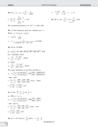 38. (A) h ho1 = , h h
m
e
h
o
o
2
3 45
= =r
r .
G =
+
=
+
= -
h - h
h h
h
3.45
- h
h
3.45
h
o
o
o
o
2 1
2 1
0 3.
The transmitted fraction is | |1
2
- G = - =1 0 09 0 91. . .
39. (C) This frequency gives the condition b p2d =
Where d = 6 cm, b w m e2 2 2=
Þ =w m e
p
2 2
0 06.
Þ =
´ ´ ´ ´
=
- -
f
1
2 0 06 2 10 25 10
118
6 12
.
. GHz
40. (B) At 50 MHz,
b w m e p2 2 2
6 6 12
2 50 10 2 10 25 10 2 2= = ´ ´ ´ ´ ´ =- -
.
b2 2 22 0 06 0 133d = =. ( . ) .
h
m
e
1
1
1
6
11
4 10
10
632= =
´
=
-
-
W
h3 632= W
h
m
e
2
2
2
6
12
2 10
25 10
283= =
´
´
=
-
-
W
The input impedance at the first interface is
h h
h h b
h h b
in
j d
j d
=
+
+
æ
è
çç
ö
ø
÷÷2
3 2 2
2 3 2
tan ( )
tan ( )
=
+
+
æ
è
çç
ö
ø
÷÷283
632 283 0 134
283 632 0 134
j
j
( . )
( . )
= -590 138j
G =
+
=
- -
- +
= Ð -
h - h
h h
in
in
j
j
1
1
590 138 632
590 138 632
0 12 100. .5°
| |
| |
s =
+
-
=
+
-
=
1
1
1 0 12
1 0 12
1 27
G
G
.
.
.
41. (C) b
p
l
l p
d = × =
2
8 4
, tan
p
4
1=
h2 260= , h h ho1 3= =
h h
h h b
h h b
in
j d
j d
=
+
+
æ
è
çç
ö
ø
÷÷2
3 2 2
2 3 2
tan ( )
tan ( )
=
+
+
æ
è
çç
ö
ø
÷÷260
377 260
260 377
j
j
= -243 92j W
G =
+
=
- -
- +
= Ð - °
h - h
h h
o
o
in
in
j
j
243 92 377
243 92 377
0 26 137.
| |
| |
s =
+
-
= =
1
1
126
0 74
170
G
G
.
.
.
42. (A) w = 108
rad s, b =
1
3
rad m, v
c
r
= =
e
w
b
Þ
´
=
3 10 10
1 3
8 8
er
Þ er = 3.
43. (B) q
e
e
c
r
r
= = = °- -
sin sin .1 2
1
1 1
81
6 38
********
Page
502
ElectromagneticsUNIT 8 GATE EC BY RK Kanodia
www.gatehelp.com
 