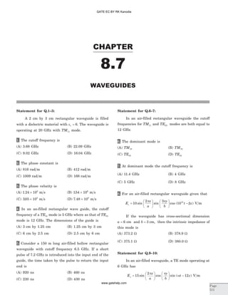 Statement for Q.1–3:
A 2 cm by 3 cm rectangular waveguide is filled
with a dielectric material with er = 6. The waveguide is
operating at 20 GHz with TM11 mode.
1. The cutoff frequency is
(A) 3.68 GHz (B) 22.09 GHz
(C) 9.02 GHz (D) 16.04 GHz
2. The phase constant is
(A) 816 rad m (B) 412 rad m
(C) 1009 rad m (D) 168 rad m
3. The phase velocity is
(A) 1 24 108
. ´ m s (B) 154 106
. ´ m s
(C) 305 108
. ´ m s (D) 7 48 108
. ´ m s
4. In an an-filled rectangular wave guide, the cutoff
frequency of a TE10 mode is 5 GHz where as that of TE01
mode is 12 GHz. The dimensions of the guide is
(A) 3 cm by 1.25 cm (B) 1.25 cm by 3 cm
(C) 6 cm by 2.5 cm (D) 2.5 cm by 6 cm
5. Consider a 150 m long air-filled hollow rectangular
waveguide with cutoff frequency 6.5 GHz. If a short
pulse of 7.2 GHz is introduced into the input end of the
guide, the time taken by the pulse to return the input
end is
(A) 920 ns (B) 460 ns
(C) 230 ns (D) 430 ns
Statement for Q.6–7:
In an air-filled rectangular waveguide the cutoff
frequencies for TM11 and TE03 modes are both equal to
12 GHz.
6. The dominant mode is
(A) TM10 (B) TM01
(C) TE01 (D) TE10
7. At dominant mode the cutoff frequency is
(A) 11.4 GHz (B) 4 GHz
(C) 5 GHz (D) 8 GHz
8. For an air-filled rectangular waveguide given that
E
x
a
y
b
t zz =
æ
è
ç
ö
ø
÷
æ
è
ç
ö
ø
÷ -10
2 3
1012
sin sin cos ( )
p p
b V m
If the waveguide has cross-sectional dimension
a = 6 cm and b = 3 cm, then the intrinsic impedance of
this mode is
(A) 373.2 W (B) 378.9 W
(C) 375.1 W (D) 380.0 W
Statement for Q.9–10:
In an air-filled waveguide, a TE mode operating at
6 GHz has
E
x
a
y
b
t zy =
æ
è
ç
ö
ø
÷
æ
è
ç
ö
ø
÷ -15
2
12sin cos sin ( )
p p
w V m
CHAPTER
Page
511
WAVEGUIDES
8.7
GATE EC BY RK Kanodia
www.gatehelp.com
 