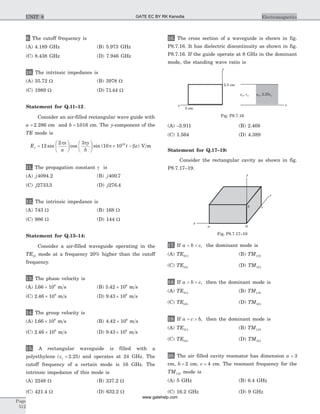 9. The cutoff frequency is
(A) 4.189 GHz (B) 5.973 GHz
(C) 8.438 GHz (D) 7.946 GHz
10. The intrinsic impedance is
(A) 35.72 W (B) 3978 W
(C) 1989 W (D) 71 44. W
Statement for Q.11–12.
Consider an air-filled rectangular wave guide with
a = 2 286. cm and b = 1016. cm. The y-component of the
TE mode is
E
x
a
y
b
t zy =
æ
è
ç
ö
ø
÷
æ
è
ç
ö
ø
÷ ´ -12
2 3
10 1010
sin cos sin ( )
p p
p b V m
11. The propagation constant g is
(A) j4094 2. (B) j400 7.
(C) j2733 3. (D) j276 4.
12. The intrinsic impedance is
(A) 743 W (B) 168 W
(C) 986 W (D) 144 W
Statement for Q.13–14:
Consider a air-filled waveguide operating in the
TE12 mode at a frequency 20% higher than the cutoff
frequency.
13. The phase velocity is
(A) 1 66 108
. ´ m s (B) 5 42 108
. ´ m s
(C) 2 46 108
. ´ m s (D) 9 43 108
. ´ m s
14. The group velocity is
(A) 1 66 108
. ´ m s (B) 4 42 108
. ´ m s
(C) 2 46 108
. ´ m s (D) 9 43 108
. ´ m s
15. A rectangular waveguide is filled with a
polyethylene ( . )er = 2 25 and operates at 24 GHz. The
cutoff frequency of a certain mode is 16 GHz. The
intrinsic impedance of this mode is
(A) 2248 W (B) 337.2 W
(C) 421.4 W (D) 632.2 W
16. The cross section of a waveguide is shown in fig.
P8.7.16. It has dielectric discontinuity as shown in fig.
P8.7.16. If the guide operate at 8 GHz in the dominant
mode, the standing wave ratio is
(A) -3.911 (B) 2.468
(C) 1.564 (D) 4.389
Statement for Q.17–19:
Consider the rectangular cavity as shown in fig.
P8.7.17–19.
17. If a b c< < , the dominant mode is
(A) TE011 (B) TM110
(C) TE101 (D) TM101
18. If a b c> > , then the dominant mode is
(A) TE011 (B) TM110
(C) TE101 (D) TM101
19. If a c b= > , then the dominant mode is
(A) TE011 (B) TM110
(C) TE101 (D) TM101
20. The air filled cavity resonator has dimension a = 3
cm, b = 2 cm, c = 4 cm. The resonant frequency for the
TM110 mode is
(A) 5 GHz (B) 6.4 GHz
(C) 16.2 GHz (D) 9 GHz
Page
512
ElectromagneticsUNIT 8
y
x
5 cm
2.5 cm
m eo o, m eo o, 2.25
z
Fig. P8.7.16
y
0a
x
b c
z
Fig. P8.7.17–19
GATE EC BY RK Kanodia
www.gatehelp.com
 