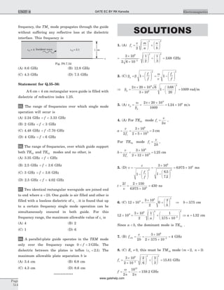 frequency, the TM1 mode propagates through the guide
without suffering any reflective loss at the dielectric
interface. This frequency is
(A) 8.6 GHz (B) 12.8 GHz
(C) 4.3 GHz (D) 7.5 GHz
Statement for Q.35–36:
A 6 cm ´ 4 cm rectangular wave guide is filled with
dielectric of refractive index 1.25.
35. The range of frequencies over which single mode
operation will occur is
(A) 2.24 GHz < <f 3.33 GHz
(B) 2 GHz < <f 3 GHz
(C) 4.48 GHz < <f 7.70 GHz
(D) 4 GHz < <f 6 GHz
36. The range of frequencies, over which guide support
both TE10 and TE01 modes and no other, is
(A) 3.35 GHz < <f GHz
(B) 2.5 GHz < <f 3.6 GHz
(C) 3 GHz < <f 3.6 GHz
(D) 2.5 GHz < <f 4.02 GHz
37. Two identical rectangular waveguide are joined end
to end where a b= 2 . One guide is air filled and other is
filled with a lossless dielectric of er . it is found that up
to a certain frequency single mode operation can be
simultaneously ensured in both guide. For this
frequency range, the maximum allowable value of er is
(A) 4 (B) 2
(C) 1 (D) 6
38. A parallel-plate guide operates in the TEM mode
only over the frequency range 0 3< <f GHz. The
dielectric between the plates is teflon ( . )er = 2 1 . The
maximum allowable plate separation b is
(A) 3.4 cm (B) 6.8 cm
(C) 4.3 cm (D) 8.6 cm
*************
SOLUTIONS
1. (A) f
v m
a
n
b
c =
æ
è
ç
ö
ø
÷ +
æ
è
ç
ö
ø
÷
2
2 2
=
´
´
æ
è
ç
ö
ø
÷ +
æ
è
ç
ö
ø
÷ =
-
3 10
2 6 10
1
2
1
3
3 68
8
2
2 2
. GHz
2. (C) b b
w
p
c cf
f v
f
f
= -
æ
è
çç
ö
ø
÷÷ = -
æ
è
çç
ö
ø
÷÷1 1
2 2
Þ =
´ ´
´
-
æ
è
ç
ö
ø
÷ =b
p
p
2 20 10 6
3 10
1
3 68
20
1009
9
8
2
.
rad m
3. (A) vp
p
= =
´ ´
= ´
w
b
p2 20 10
1009
1 24 10
9
8
. m s
4. (A) For TE10 mode f
v
a
c =
2
,
a
v
fc
= =
´
´ ´
=
2
3 10
2 5 10
3
8
9
cm
For TE01 mode f
v
b
c =
2
,
b
v
fc
= =
´
´ ´
=
2
3 10
2 12 10
1 25
8
9
. cm
5. (D) v
c
f
f
c
=
-
æ
è
çç
ö
ø
÷÷
=
´
-
æ
è
ç
ö
ø
÷
= ´
1
3 10
1
6 5
7 2
6 975 10
2
8
2
8
.
.
. ms
t
l
v
= =
´
´
=
2 2 150
6 975 10
4308
.
ns
6. (C) 12 10
3 10
2
0
39
8 2
´ =
´
+
æ
è
ç
ö
ø
÷
b
Þ b = 375. cm
12 10
3 10
2
1 1
375 10
9
8 2
2
2
.
.
´ =
´ æ
è
ç
ö
ø
÷ +
´
æ
è
ç
ö
ø
÷-
a
Þ a = 1 32. cm
Since a b< , the dominant mode is TE01 .
7. (B) f
v
b
c01
8
2
2
3 10
2 375 10
4= =
´
´ ´
=-
.
GHz
8. (C) Ez ¹ 0, this must be TM23 mode ( , )m n= =2 3
fc =
´
´
æ
è
ç
ö
ø
÷ +
æ
è
ç
ö
ø
÷ =-
3 10
2 10
2
6
3
3
15 81
8
2
2 2
. GHz
f = = =
w
p p2
10
2
159 2
12
. GHz
Page
514
ElectromagneticsUNIT 8
Incident waveer1 = 4 er2 = 2.1 1 cm
z
Fig. P8.7.34
GATE EC BY RK Kanodia
www.gatehelp.com
 