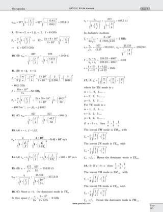 hTM
cf
f
= -
æ
è
çç
ö
ø
÷÷ = -
æ
è
ç
ö
ø
÷ =377 1 377 1
15 81
159 2
375 1
2 2
.
.
. W
9. (B) m = 2, n = 1, bp = 12, f = 6 GHz
b
w
p
c
v
f
f
= -
æ
è
çç
ö
ø
÷÷1
2
Þ =
´ ´
´
-
æ
è
ç
ö
ø
÷12
2 6 10
3 10
1
6
9
8
2
p fc
Þ =fc 5 973. GHz
10. (B) hTE
cf
f
=
-
æ
è
çç
ö
ø
÷÷
=
-
æ
è
ç
ö
ø
÷
=
377
1
377
1
5 973
6
3978
2 2
.
W
11. (B) m n= =2 3, ,
f
c m
a
n
b
c =
æ
è
ç
ö
ø
÷ +
æ
è
ç
ö
ø
÷ =
´
´
æ
è
çç
ö
ø
÷÷-
2
3 10
2 10
2
2 286
2 2 8
2
.
2 2
3
1016
+
æ
è
ç
ö
ø
÷
.
= 46 2. GHz
f =
´
=
10 10
2
50
10
p
p
GHz
b
w
p
c
v
f
f
= -
æ
è
çç
ö
ø
÷÷1
2
=
´ ´
´
-
æ
è
ç
ö
ø
÷
2 50 10
3 10
1
46 2
50
9
8
2
p .
= -
400 7 1
. m , g b= =j jp 400 7.
12. (C) hTE
cf
f
=
-
æ
è
çç
ö
ø
÷÷
=
-
æ
è
ç
ö
ø
÷
=
377
1
377
1
46 2
50
986
2 2
.
W
13. (A) v c f fc= =, .1 2
v
v
f
f
f
f
p
c c
c
=
-
æ
è
çç
ö
ø
÷÷
=
´
-
æ
è
çç
ö
ø
÷÷
= ´
1
3 10
1
1 2
5 42 10
2
8
2
.
. 8
m s
14. (A) v v
f
f
c
f
f
g
c c
c
= -
æ
è
çç
ö
ø
÷÷ = -
æ
è
çç
ö
ø
÷÷ = ´1 1
12
1 66 10
2 2
8
.
. m s
15. (B) h
e
= = =
377 377
15
251 33
r
.
. W
h
h
TE
cf
f
=
-
æ
è
çç
ö
ø
÷÷
=
-
æ
è
ç
ö
ø
÷
=
1
251 33
1
16
24
337 2
2 2
.
. W
16. (C) Since a b> , the dominant mode is TE10 .
In free space f
c
a
c = =
´
´
=
2
3 10
2 0 05
3
8
.
GHz
h
ho
1
2 2
1
377
1
3
8
406 7=
-
æ
è
çç
ö
ø
÷÷
=
-
æ
è
ç
ö
ø
÷
=
f
f
c
. W
In dielectric medium
f
c
a
c
r
= =
´
´
=
2
3 10
2 0 05 2 25
2
8
e . .
GHz
h
h
e
o
= = =
r
377
2 25
251 33
.
. W, h2
2
251 33
1
2
8
259 23=
-
æ
è
ç
ö
ø
÷
=
.
. W
G =
-
+
=
-
+
= -
h h
h h
2 1
2 1
259 23 406 7
259 23 406 7
0 22
. .
. .
.
s =
+
-
=
+
-
=
1
1
1 0 22
1 0 22
1564
| |
| |
.
.
.
G
G
17. (A) f
v m
a
n
b
p
c
r =
æ
è
ç
ö
ø
÷ +
æ
è
ç
ö
ø
÷ +
æ
è
ç
ö
ø
÷
2
2 2 2
where for TM mode to z
m = 1, 2, 3...... ,
n = 1, 2, 3...... ,
p = 0, 1, 2 ......
For TE mode to z
m = 1, 2, 3.....,
n = 1, 2, 3.....
p = 1, 2, 3...... ,
if a b c< < , then
1 1 1
a b c
> >
The lowest TM mode is TM110 with
f
v
a b
r1
2 2
2
1 1
=
æ
è
ç
ö
ø
÷ +
æ
è
ç
ö
ø
÷
The lowest TE mode is TE011 with
f
v
b c
r2
2 2
2
1 1
=
æ
è
ç
ö
ø
÷ +
æ
è
ç
ö
ø
÷
f fr r2 1> , Hence the dominant mode is TE011
18. (B) If a b c> > then
1 1 1
a b c
< <
The lowest TM mode is TM110 with
f
v
a b
r1
2 2
2
1 1
=
æ
è
ç
ö
ø
÷ +
æ
è
ç
ö
ø
÷
The lowest TE mode is TE101 with
f
v
a c
r2
2 2
2
1 1
=
æ
è
ç
ö
ø
÷ +
æ
è
ç
ö
ø
÷
f fr r2 1> Hence the dominant mode is TM110 .
Chap 8.7
Page
515
Waveguides GATE EC BY RK Kanodia
www.gatehelp.com
 