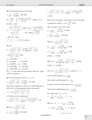 30. (D) Dominant mode is TE10 mode
f
c
a
c = =
´
´
=
2
3 10
2 0 072
2 08
8
.
. GHz
R
f
s
c
= =
´ ´ ´ ´
´
-
p m
s
p po 3 10 4 10
5 8 10
9 7
7
.
= ´ -
1 429 10 2
. W
For TE10 mode
a
h
c
s
c
c
R
b
a
f
f
b
f
f
=
+
æ
è
çç
ö
ø
÷÷
æ
è
ç
ç
ö
ø
÷
÷
-
æ
è
çç
ö
ø
÷÷
=
1
2
1
1 4
2
2
. 29 10 1
2 3 4
7 2
2 08
3
377 0 034 1
2 08
3
2
´ +
´ æ
è
ç
ö
ø
÷
æ
è
ç
ö
ø
÷
´ -
- .
.
.
.
.æ
è
ç
ö
ø
÷
2
= ´ -
2 25 10 3
. Np m
e zcz
c
-
= Þ = =a
a
1
2
1
2 308ln m
31. (B)
f
c m
a
n
b
m n
cmn =
æ
è
ç
ö
ø
÷ +
æ
è
ç
ö
ø
÷ =
´
´
æ
è
ç
ö
ø
÷ +
2
3 10
2 0 01 8 1
2 2 8 2
. 0
2
æ
è
ç
ö
ø
÷
=
æ
è
ç
ö
ø
÷ +
æ
è
ç
ö
ø
÷15
8 10
2 2
m n
GHz
fc10 1 875= . GHz
fc01 15= . GHz, fc11 2 4= . GHz
fc20 375= . GHz , fc02 3= GHz,
fc21 4 04= . GHz, fc12 354= . GHz,
fc30 5 625= . GHz , fc03 4 5= . GHz
If f fc < , then mode will be transmit. Hence six mode
will be transmitted.
32. (C) For dominant mode (m n= =1 0, )
f
c m
a
n
b
c =
æ
è
ç
ö
ø
÷ +
æ
è
ç
ö
ø
÷ =
´
´
=
2
3 10
2 0 04
375
2 2 8
.
. GHz
Since given frequency is below the cutoff frequency, 3
GHz will not be propagated and get attenuated
g a b
p p w
n
= + =
æ
è
ç
ö
ø
÷ +
æ
è
ç
ö
ø
÷ -
æ
è
ç
ö
ø
÷j
m
a
n
b
2 2 2
b = 0, Since wave is attenuated,
a
p w p p
=
æ
è
ç
ö
ø
÷ -
æ
è
ç
ö
ø
÷ =
æ
è
ç
ö
ø
÷ -
´ ´
´
æm
a c
2 2 2 9
8
0 04
2 3 10
3 10. è
çç
ö
ø
÷÷ =
2
47 1.
33. (B) f
c m
a
n
b
c =
æ
è
ç
ö
ø
÷ +
æ
è
ç
ö
ø
÷
2
2 2
f
c
a
c10
8
2
3 10
2 0 08
1 875= =
´
´
=
.
. GHz
g
p p w
n
p p
=
æ
è
ç
ö
ø
÷ +
æ
è
ç
ö
ø
÷ -
æ
è
ç
ö
ø
÷ =
æ
è
ç
ö
ø
÷ -
´m
a
n
b
2 2 2 2
008
2
.
15 1 875
3 108
. .´
´
æ
è
ç
ö
ø
÷
= j439.
34. (B) The ray angle is such that the wave is interface
at Brewster’s angle qB = = °-
tan
.
.1 2 1
4
35 9 .
The ray angle q = °- ° = °90 35 9 54 1. .
f
c
b
c
r
1
1
10
2
3 10
2 1 2
7 5= =
´
´ ´
=
e
. GHz
f
fc
= =
°
=1 7 5
54 1
12 8
cos
.
cos .
.
q
GHz
35. (A) f
c m
a
n
b
c
r
=
æ
è
ç
ö
ø
÷ +
æ
è
ç
ö
ø
÷
2
2 2
e
f
c
a
c
r
10
8
2
3 10
2 125 0 06
2= =
´
´ ´
=
e . .
GHz
f
c
b
c
r
01
8
2
3 10
2 125 0 04
3= =
´
´ ´
=
e . .
GHz
2 GHz < <f 3 GHz
36. (C) fc11
8
2
2 2
3 10
2 125 10
1
6
1
4
3 6=
´
´ ´
æ
è
ç
ö
ø
÷ +
æ
è
ç
ö
ø
÷ =-
.
. GHz
3 GHz < <f 3.6 GHz
37. (A) f
c m
b
n
b
c
r
=
æ
è
ç
ö
ø
÷ +
æ
è
ç
ö
ø
÷
2 2
2 2
e
, In guide 1 er = 1
lowest cutoff frequency f
c
b
c10
2 2
=
( )
Next lowest cutoff frequency f
c
b
c20
2
=
In guide 2 lowest cutoff frequency ¢ =f
c
b
c
r
10
22 2e ( )
Next lowest cutoff frequency ¢ =f
c
b
c
r
20
22 e ( )
For single mode ¢ < < ¢f f fc c10 10
Þ < <
c
b
f
c
br
2 2 2( ) ( )e
Þ er < 4
38. (A) f fc< Þ f
v
b b
< =
´
´ ´2
3 10
2 2 1
8
.
Þ ´ <
´
´ ´
3 10
3 10
2 2 1
9
8
b .
Þ b < 3 4. cm
*******************
Chap 8.7
Page
517
Waveguides GATE EC BY RK Kanodia
www.gatehelp.com
 