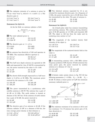 11. The radiation intensity of a antenna is given by
U( , ) sin cosq qf = f8 2 2
, where 0 < <q p and 0 < f < p. The
directive gain is
(A) 6 2 2
sin cosq f (B) 3 2 2
sin cosq f
(C) 3 2 2
sin cosf q (D) 6 2 2
sin cosf q
Statement for Q.12–13:
At the far field, an antenna radiates a field
E
r
e j r
f
-
=
0 4
4
2
. cos q
p
b
kV m
12. The total radiated power is
(A) 1.36 W (B) 2.14 W
(C) 0.844 W (D) 3.38 W
13. The directive gain at q p= 3 is
(A) 0.3125 (B) 0.625
(C) 1.963 (D) 3.927
14. An antenna has directivity of 100 and operates at
150 MHz. The maximum effective aperture is
(A) 31.8 m2
(B) 62.4 m2
(C) 26.4 m2
(D) 13.2 m2
15. Two half wave dipole antenna are operated at 100
MHz and separated by 1 km. If 100 W is transmitted by
one, the power received by the other is (D = 1.68)
(A) 12 mW (B) 10 mW
(C) 18 mW (D) 16 mW
16. The electric field strength impressed on a half wave
dipole is 6 mV m at 60 MHz. The maximum power
received by the antenna is (D = 1.68)
(A) 159 nW (B) 230 nW
(C) 196 mW (D) 318 mW
17. The power transmitted by a synchronous orbit
satellite antenna is 480 W. The antenna has a gain of
40 dB at 15 GHz. The earth station is located at
distance of 24, 567 km. If the antenna of earth station
has a gain of 32 dB, the power received is
(A) 32 pW (B) 3.2 fW
(C) 10.2 pW (D) 1.3 fW
18. The directive gain of an antenna is 36 dB. If the
antenna radiates 15 kW at a distance of 60 km, the
time average power density at that distance is
(A) 9.42 mW m2
(B) 6.83 mW m2
(C) 1.32 mW m2
(D) 10.46 mW m2
19. Two identical antenna separated by 12 m are
oriented for maximum directive gain. At a frequency of
5 GHz, the power received by one is 30 dB down from
the transmitted by the other. The gain of antenna is
(A) 22 dB (B) 16 dB
(C) 19 dB (D) 13 dB
Statement for Q.20–21:
An L-band pulse radar has common transmitting
and receiving antenna. The antenna having directive
gain of 36 dB operates at 1.5 GHz and transmits 200
kW. The object is 120 km from the radar and its
scattering cross section is 8 m2
.
20. The magnitude of the incident electric field
intensity of the object is
(A) 1.82 V m (B) 2.46 V m
(C) 0.34 V m (D) 0.17 V m
21. The magnitude of the scattered electric field at the
radar is
(A) 18 mW (B) 12 mW
(C) 17 mW (D) 126 mW
22. A transmitting antenna with a 300 MHz carrier
frequency produces 2 kW of power. If both antennas has
unity power gain, the power received by another
antenna at a distance of 1 km is
(A) 11.8 mW (B) 18.4 mW
(C) 18.4 mW (D) 12.7 mW
23. A bistatic radar system shown in fig. P8.7.23 has
following parameters: f = 5 GHz, Gdt = 34 dB, Gdr =
22 dB. To obtain a return power of 8 pW the minimum
necessary radiated power is
(A) 1.394 kW (B) 2.046 kW
(C) 1.038 kW (D) 3.46 kW
24. The radiation resistance of an antenna is 63 W and
loss resistance 7 W. If antenna has power gain of 16,
then directivity is
(A) 48.26 dB (B) 12.5 dB
(C) 38.96 dB (D) 24.7 dB
Chap 8.8
Page
519
Antennas
4 km
Target = 2.4ms 2
Scattered wave
Incident
wave
Transmitting
antenna
Receiving
antenna
3 km
Fig. P8.7.23
GATE EC BY RK Kanodia
www.gatehelp.com
 