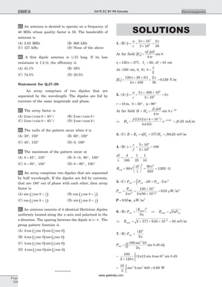 25. An antenna is desired to operate on a frequency of
40 MHz whose quality factor is 50. The bandwidth of
antenna is
(A) 5.03 MHz (B) 800 kHz
(C) 127 kHz (D) None of the above
26. A thin dipole antenna is l 15 long. If its loss
resistance is 1.2 W, the efficiency is
(A) 41.1% (B) 59%
(C) 74.5% (D) 25.5%
Statement for Q.27–29:
An array comprises of two dipoles that are
separated by the wavelength. The dipoles are fed by
currents of the same magnitude and phase.
27. The array factor is
(A) 2 45cos ( cos )p q + ° (B) 2 cos ( sin )p q
(C) 2 45cos ( sin )p q + ° (D) 2 cos ( cos )p q
28. The nulls of the pattern occur when q is
(A) 30°, 150° (B) 60°, 120°
(C) 45°, 135° (D) 0, 180°
29. The maximum of the pattern occur at
(A) q = ° °45 135, (B) q = ° °0 90 180, ,
(C) q = ° °30 150, (D) q = ° °60 150,
30. An array comprises two dipoles that are separated
by half wavelength. If the dipoles are fed by currents,
that are 180° out of phase with each other, then array
factor is
(A) ( )sin cosp p
q4 4
+ (B) ( )cos cosp p
q4 2
+
(C) ( )cos cosp p
q2 2
+ (D) ( )sin cosp p
q2 2
+
31. An antenna consists of 4 identical Hertizian dipoles
uniformly located along the z–axis and polarized in the
z-direction. The spacing between the dipole is l / 4 . The
group pattern function is
(A) ( ) ( )4 4 2
cos cos cos cosp p
q q
(B) ( ) ( )4 4 8
cos cos cos cosp p
q q
(C) ( ) ( )4 4 2
cos cos sin cosp p
q q
(D) ( ) ( )4 4 8
cos cos sin cosp p
q q
***********
SOLUTIONS
1. (B) b
w p p
= =
´
´
=
c
2 10
3 10
2
30
7
8
At far field | |E
I dl
r
q
oh b
p
q=
4
sin
h p= =120 377, Io = 20, dl = 10 cm
At (100 cm, 0, 0), q
p
=
2
| |Eq
p
p
p
=
´ ´
´
´
120 20 0 1
4 100
2
30
.
= 0 126. V m
2. (A) b
w p
p= =
´ ´
´
=
c
2 300 10
3 10
2
6
8
r = = ° f = °10 30 90m, ,q
At far field H H
jI dl
r
e j r
= =f
-o bb
p
q
4
sin
Þ =
´
f
-
-
H
j
e j( . )( ) ( )
( )
2 5 2 4 10
4 10
3
2 10p
p
p
= j0 25. mA m
3. (C) E E H= = fq h = 377 Hf = j94 25. mV m
4. (B) l = =
´
´
=
c
f
3 10
3 10
100
8
6
dl
l
= = <
4
100
1
25
1
10
R
dl
rad =
æ
è
ç
ö
ø
÷ = =80
80
625
12632
2 2
p
l
p
. W
5. (C) P P dS P rrad ave ave= × = ×ò 2 2
p
P
P
r
ave
rad
= =
´
´
=
2
150 10
2 50 10
9 552
3
3 2
p p( )
. mW m2
P u= 9 55. r mW m2
6. (B) P
E
ave =
( )max
2
2h
Þ E Pavemax = 2h
Þ = ´ ´ ´ =-
Emax .2 377 9 55 10 856
mV m
7. (B) P
E
ave =
| |2
2h
P d drad = fòò
100 2
2
2
sin
sin
q
h
q q
=
´ ò
100
2 120
2 2 2
0p
p q q q q
p
( )( sin cos ) sin d
= =ò
10
3
0 893 2
0
sin cos .q q q
p
d W
Page
520
ElectromagneticsUNIT 8 GATE EC BY RK Kanodia
www.gatehelp.com
 
