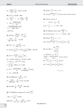 Gd = = =
4 12
0 06
1
10
79 48 193
p( )
.
. dB
20. (A) Gd = 36 dB = 3981
G
r P
P
d
i
rad
=
4 2
p
Þ P
G P
r
E
i
d rad
= =
4 22
2
p h
| |
Þ =| |
( )
E
G P
r
d rad240
4 2
p
p
=
´
´
( )( )( )
( )
60 3981 200 10
120 10
3
3 2
= 1 82. V m
21. (B) | |
| | | |
E
E
r
E
r
s
r i
= =
2
2
4 4
s
p
s
p
=
´
1 82
120 10
8
43
.
p
= 12 mW
22. (D) l = =
´
´
=
c
f
3 10
300 10
1
8
6
m
P G G
r
Pr dr dt=
æ
è
ç
ö
ø
÷ =
æ
è
ç
ö
ø
÷ =
l
p p4
1 1
1
4 10
2000 12 7
2
3
2
( )( ) . mW
23. (C) P
G G
r r
Pr
dr dt
rad=
æ
è
çç
ö
ø
÷÷4 4 1 2
2
p
l
p
s
Gdt = 34 dB = 2512, Gdr = 22 dB = 158 5.
r1 3= km, r2
2 2
3 4 5= + = km
l =
´
´
=
3 10
5 10
0 06
8
9
. m, Pr = 8 pW
8 10
2512 158 5
4
0 06
4 3 5
2 412
2
´ =
æ
è
ç
ö
ø
÷
- ( )( . ) .
( )( )
( . )
p p k k
Prad
Þ =Prad 1038. kW
24. (B) Efficiency =
+
=
63
63 7
0 9.
D
Gain
Efficiency
= = = =
16
0 9
17 78 12 5
.
. . dB
25. (B) BW
f
Q
= =
´
=
40 10
50
800
6
kHz
26. (C) Radiation resistance R
dl
l
r =
æ
è
ç
ö
ø
÷80 2
2
p
= ´ ´
æ
è
ç
ö
ø
÷ =80
1
15
3512
2
p . W
Efficiency =
+
=
+
=
R
R R
r
r L
351
351 12
74 5
.
. .
. %
27. (D) b
p
l
l pd = =
2
2 , a = 0
AF
d
=
+æ
è
ç
ö
ø
÷ =2
2
2cos
cos
cos ( cos )
b q a
p q = 2 cos ( cos )p q
28. (B) cos ( cos )p q = 0
Þ p q
p p
cos ,= ± ±
2
3
2
cos q = ±
1
2
Þ q = ° °60 120,
29. (B) Maxima occur when
d AF
d
( )
q
= 0
sin ( cos ) sinp q p q = 0 Þ q = ° °0 90 180, ,
30. (B) b
p
l
l
pd = =
2
2
, a p=
AF
d
=
+æ
è
ç
ö
ø
÷ = +
æ
è
ç
ö
ø
÷2
2 4 2
cos
cos
cos cos
b q a p
q
p
31. (A) ( )
sin
sin
AF
N
N =
fæ
è
ç
ö
ø
÷
yæ
è
ç
ö
ø
÷
2
2
y = +b q ad cos , N = 4
sin
sin
sin cos
sin
cos cos
4 2 2 2
4 2
x
x
x x
x
x x= =
b
p
l
l p
d = =
2
4 2
, a = 0,
y
=
2 4
p
qcos
AF =
æ
è
ç
ö
ø
÷
æ
è
ç
ö
ø
÷4
4 2
cos cos cos cos
p
q
p
q .
************
Page
522
ElectromagneticsUNIT 8 GATE EC BY RK Kanodia
www.gatehelp.com
 