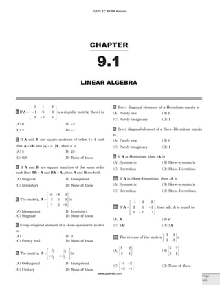 1. If A =
-
-
- l
é
ë
ê
ê
ê
ù
û
ú
ú
ú
0 1 2
1 0 3
2 2
is a singular matrix, then l is
(A) 0 (B) -2
(C) 2 (D) -1
2. If A and B are square matrices of order 4 4´ such
that A B= 5 and A B= a × , then a is
(A) 5 (B) 25
(C) 625 (D) None of these
3. If A and B are square matrices of the same order
such that AB A= and BA A= , then A and B are both
(A) Singular (B) Idempotent
(C) Involutory (D) None of these
4. The matrix, A =
- -
-
é
ë
ê
ê
ê
ù
û
ú
ú
ú
5 8 0
3 5 0
1 2 1
is
(A) Idempotent (B) Involutory
(C) Singular (D) None of these
5. Every diagonal element of a skew–symmetric matrix
is
(A) 1 (B) 0
(C) Purely real (D) None of these
6. The matrix, A =
- -
é
ë
ê
ê
ù
û
ú
ú
1
2 2
2
1
2
i
i
is
(A) Orthogonal (B) Idempotent
(C) Unitary (D) None of these
7. Every diagonal elements of a Hermitian matrix is
(A) Purely real (B) 0
(C) Purely imaginary (D) 1
8. Every diagonal element of a Skew–Hermitian matrix
is
(A) Purely real (B) 0
(C) Purely imaginary (D) 1
9. If A is Hermitian, then iA is
(A) Symmetric (B) Skew–symmetric
(C) Hermitian (D) Skew–Hermitian
10. If A is Skew–Hermitian, then iA is
(A) Symmetric (B) Skew–symmetric
(C) Hermitian (D) Skew–Hermitian.
11. If A =
- - -
-
-
é
ë
ê
ê
ê
ù
û
ú
ú
ú
1 2 2
2 1 2
2 2 1
, then adj. A is equal to
(A) A (B) ct
(C) 3At
(D) 3A
12. The inverse of the matrix
-
-
é
ë
ê
ù
û
ú
1 2
3 5
is
(A)
5 2
3 1
é
ë
ê
ù
û
ú (B)
5 3
2 1
é
ë
ê
ù
û
ú
(C)
- -
- -
é
ë
ê
ù
û
ú
5 2
3 1
(D) None of these
CHAPTER
Page
525
LINEAR ALGEBRA
9.1
GATE EC BY RK Kanodia
www.gatehelp.com
 