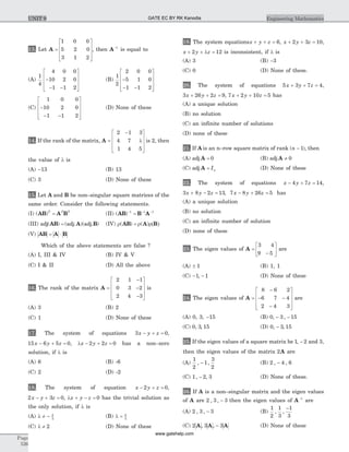 13. Let A =
é
ë
ê
ê
ê
ù
û
ú
ú
ú
1 0 0
5 2 0
3 1 2
, then A-1
is equal to
(A)
1
4
4 0 0
10 2 0
1 1 2
-
- -
é
ë
ê
ê
ê
ù
û
ú
ú
ú
(B)
1
2
2 0 0
5 1 0
1 1 2
-
- -
é
ë
ê
ê
ê
ù
û
ú
ú
ú
(C)
1 0 0
10 2 0
1 1 2
-
- -
é
ë
ê
ê
ê
ù
û
ú
ú
ú
(D) None of these
14. If the rank of the matrix, A =
-é
ë
ê
ê
ê
ù
û
ú
ú
ú
2 1 3
4 7
1 4 5
l is 2, then
the value of l is
(A) -13 (B) 13
(C) 3 (D) None of these
15. Let A and B be non–singular square matrices of the
same order. Consider the following statements.
(I) ( )AB A BT T T
= (II) ( )AB B A- - -
=1 1 1
(III) adj adj adj( ) ( . )( . )AB A B= (IV) r = r r( )( ) ( )AB A B
(V) AB A B= ×
Which of the above statements are false ?
(A) I, III & IV (B) IV & V
(C) I & II (D) All the above
16. The rank of the matrix A =
-
-
-
é
ë
ê
ê
ê
ù
û
ú
ú
ú
2 1 1
0 3 2
2 4 3
is
(A) 3 (B) 2
(C) 1 (D) None of these
17. The system of equations 3 0x y z- + = ,
15 6 5 0x y z- + = , l - + =x y z2 2 0 has a non–zero
solution, if l is
(A) 6 (B) -6
(C) 2 (D) -2
18. The system of equation x y z- + =2 0,
2 3 0x y z- + = , l + - =x y z 0 has the trivial solution as
the only solution, if l is
(A) l ¹ - 4
5
(B) l = 4
3
(C) l ¹ 2 (D) None of these
19. The system equationsx y z+ + = 6, x y z+ + =2 3 10,
x y z+ + l =2 12 is inconsistent, if l is
(A) 3 (B) -3
(C) 0 (D) None of these.
20. The system of equations 5 3 7 4x y z+ + = ,
3 26 2 9x y z+ + = , 7 2 10 5x y z+ + = has
(A) a unique solution
(B) no solution
(C) an infinite number of solutions
(D) none of these
21. If A is an n–row square matrix of rank (n - 1), then
(A) adj A = 0 (B) adj A ¹ 0
(C) adj A = In (D) None of these
22. The system of equations x y z- + =4 7 14,
3 8 2 13x y z+ - = , 7 8 26 5x y z- + = has
(A) a unique solution
(B) no solution
(C) an infinite number of solution
(D) none of these
23. The eigen values of A =
-
é
ë
ê
ù
û
ú
3 4
9 5
are
(A) ± 1 (B) 1, 1
(C) - -1 1, (D) None of these
24. The eigen values of A =
-
- -
-
é
ë
ê
ê
ê
ù
û
ú
ú
ú
8 6 2
6 7 4
2 4 3
are
(A) 0, 3, -15 (B) 0 3 15, ,- -
(C) 0 3 15, , (D) 0 3 15, ,-
25. If the eigen values of a square matrix be 1 2, - and 3,
then the eigen values of the matrix 2A are
(A)
1
2
1
3
2
, ,- (B) 2 4 6, ,-
(C) 1 2 3, ,- (D) None of these.
26. If A is a non–singular matrix and the eigen values
of A are 2 3 3, , - then the eigen values of A-1
are
(A) 2 3 3, , - (B)
1
2
1
3
1
3
, ,
-
(C) 2 3 3A A A, , - (D) None of these
Page
526
Engineering MathematicsUNIT 9 GATE EC BY RK Kanodia
www.gatehelp.com
 