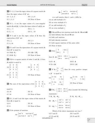 27. If -1 2 3, , are the eigen values of a square matrix A
then the eigen values of A2
are
(A) -1 2 3, , (B) 1, 4, 9
(C) 1, 2, 3 (D) None of these
28. If 2 4, - are the eigen values of a non–singular
matrix A and A = 4, then the eigen values of adj A are
(A) 1
2
1, - (B) 2 1, -
(C) 2 4, - (D) 8 16, -
29. If 2 and 4 are the eigen values of A then the
eigenvalues of AT
are
(A) 1
2
1
4
, (B) 2, 4
(C) 4, 16 (D) None of these
30. If 1 and 3 are the eigenvalues of a square matrix A
then A3
is equal to
(A) 13 2( )A I- (B) 13 12 2A I-
(C) 12 2( )A I- (D) None of these
31. If A is a square matrix of order 3 and A = 2 then
A A( )adj is equal to
(A)
2 0 0
0 2 0
0 0 2
é
ë
ê
ê
ê
ù
û
ú
ú
ú
(B)
1
2
1
2
1
2
0 0
0 0
0 0
é
ë
ê
ê
ê
ù
û
ú
ú
ú
(C)
1 0 0
0 1 0
0 0 1
é
ë
ê
ê
ê
ù
û
ú
ú
ú
(D) None of these
32. The sum of the eigenvalues of A =
é
ë
ê
ê
ê
ù
û
ú
ú
ú
8 2 3
4 5 9
2 0 5
is
equal to
(A) 18 (B) 15
(C) 10 (D) None of these
33. If 1, 2 and 5 are the eigen values of the matrix A
then A is equal to
(A) 8 (B) 10
(C) 9 (D) None of these
34. If the product of matrices
A =
é
ë
ê
ù
û
ú
cos cos sin
cos sin sin
2
2
q q q
q q q
and
B =
f f f
f f f
é
ë
ê
ù
û
ú
cos cos sin
cos sin sin
2
2
is a null matrix, then q and f differ by
(A) an odd multiple of p
(B) an even multiple of p
(C) an odd multiple of p
2
(D) an even multiple p
2
35. If A and B are two matrices such that A B+ and AB
are both defined, then A and B are
(A) both null matrices
(B) both identity matrices
(C) both square matrices of the same order
(D) None of these
36. If A =
-é
ë
ê
ù
û
ú
0
0
2
2
tan
tan
a
a
then ( )
cos sin
sin cos
I A- ×
-é
ë
ê
ù
û
ú
a
a a
a
2
is equal to
(A) I A+ (B) I A-
(C) I A+ 2 (D) I A- 2
37. If A =
-
-
é
ë
ê
ù
û
ú
3 4
1 1
, then for every positive integer
n n
, A is equal to
(A)
1 2 4
1 2
+
+
é
ë
ê
ù
û
ú
n n
n n
(B)
1 2 4
1 2
+ -
-
é
ë
ê
ù
û
ú
n n
n n
(C)
1 2 4
1 2
-
+
é
ë
ê
ù
û
ú
n n
n n
(D) None of these
38. If Aa
a a
a a
=
-
é
ë
ê
ù
û
ú
cos sin
sin cos
, then consider the following
statements :
I. A A Aa b ab× = II. A A Aa b a b× = +( )
III. ( )
cos sin
sin cos
Aa
a a
a a
n
n n
n n
=
-
é
ë
ê
ù
û
ú
IV. ( )
cos sin
sin cos
Aa
a a
a a
n n n
n n
=
-
é
ë
ê
ù
û
ú
Which of the above statements are true ?
(A) I and II (B) I and IV
(C) II and III (D) II and IV
Chap 9.1
Page
527
Linear Algebra GATE EC BY RK Kanodia
www.gatehelp.com
 