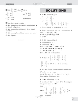 51. If A =
é
ë
ê
ù
û
ú
t t
e tt
2
cos
sin
, then
d
dt
A
will be
(A)
t t
e tt
2
sin
sin
é
ë
ê
ù
û
ú (B)
2t t
e tt
cos
sin
é
ë
ê
ù
û
ú
(C)
2t t
e tt
-é
ë
ê
ù
û
ú
sin
cos
(D) Undefined
52. If A RÎ ´n n , det A ¹ 0, then
(A) A is non singular and the rows and columns of A
are linearly independent.
(B) A is non singular and the rows A are linearly
dependent.
(C) A is non singular and the A has one zero rows.
(D) A is singular.
************
SOLUTIONS
1. (B) A is singular if A = 0
Þ
-
-
- l
é
ë
ê
ê
ê
ù
û
ú
ú
ú
=
0 1 2
1 0 3
2 2
0
Þ - -
-
- l
½
½
½ ½
½
½+
-½
½
½ ½
½
½+
- l
½
½
½ ½
½
½=( )1
1 2
2
2
1 2
0 3
0
0 3
2
0
Þ l - + =( ) ( )4 2 3 0 Þ l - + = Þ l = -4 6 0 2
2. (C) If k is a constant and A is a square matrix of
order n n´ then k kn
A A= .
A B A B B B= Þ = = =5 5 5 6254
Þ a = 625
3. (B) A is singular, if A = 0,
A is Idempotent, if A A2
=
A is Involutory, if A2
= I
Now, A AA A A A A A A2
= = = = =( ) ( )B B B
and B BB BA B B AB BA B2
= = = = =( ) ( )
Þ =A A2
and B B2
= ,
Thus A & B both are Idempotent.
4. (B) Since, A2
5 8 0
3 5 0
1 2 1
5 8 0
3 5 0
1 2 1
=
- -
-
é
ë
ê
ê
ê
ù
û
ú
ú
ú
- -
-
é
ë
ê
ê
ê
ù
û
ú
ú
ú
=
é
ë
ê
ê
ê
ù
û
ú
ú
ú
1 0 0
0 1 0
0 0 1
= I, A I A2
= Þ is involutory.
5. (B) Let A = [ ]aij be a skew–symmetric matrix, then
A AT
= - , Þ = -a aij ij ,
if i j= then a a a aii ii ii ii= - Þ = Þ =2 0 0
Thus diagonal elements are zero.
6. (C) A is orthogonal if AA IT
=
A is unitary if AA IQ
= , where AQ
is the conjugate
transpose of A i.e., A AQ T
= ( ) .
Here,
AAQ
i
i
i
i
=
- -
é
ë
ê
ê
ê
ê
ù
û
ú
ú
ú
ú
- -
é
ë
ê
ê
ê
ê
ù
û
ú
ú
ú
ú
=
1
2 2
2
1
2
1
2 2
2
1
2
1 0
0 1
2
é
ë
ê
ù
û
ú = I
Thus A is unitary.
Chap 9.1
Page
529
Linear Algebra GATE EC BY RK Kanodia
www.gatehelp.com
 