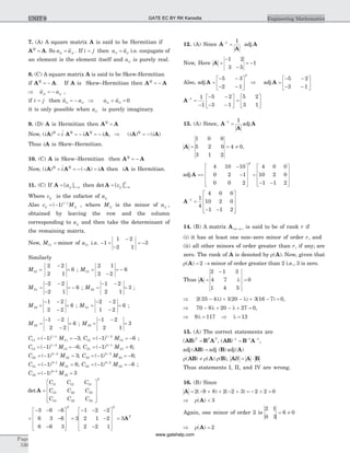 7. (A) A square matrix A is said to be Hermitian if
A AQ
= . So a aij ji= . If i j= then a aii ii= i.e. conjugate of
an element is the element itself and aii is purely real.
8. (C) A square matrix A is said to be Skew-Hermitian
if A AQ
= - . If A is Skew–Hermitian then A AQ
= -
Þ = -a aji ij ,
if i j= then a aii ii= - Þ + =a aii ii 0
it is only possible when aii is purely imaginary.
9. (D) A is Hermitian then A AQ
=
Now, ( )i i i iQ Q Q
A A A A= = - = - , Þ = -( ) ( )i iQ
A A
Thus iA is Skew–Hermitian.
10. (C) A is Skew–Hermitian then A AQ
= -
Now, ( ) ( )i i iQ Q
A A A A= = - - = then iA is Hermitian.
11. (C) If A = ´[ ]aij n n then det A = ´[ ]cij n n
T
Where cij is the cofactor of aij
Also c Mij
i j
ij= - +
( )1 , where Mij is the minor of aij ,
obtained by leaving the row and the column
corresponding to aij and then take the determinant of
the remaining matrix.
Now, M11 = minor of a11 i.e. - =
-
-
½
½
½ ½
½
½= -1
1 2
2 1
3
Similarly
M12 =
2 2
2 1
-½
½
½ ½
½
½= 6 ; M13 =
-
½
½
½ ½
½
½2 1
2 2
= - 6
M21
2 2
2 1
=
- -
-
½
½
½ ½
½
½= - 6 ; M22
1 2
2 1
=
- -½
½
½ ½
½
½= 3 ;
M23
1 2
2 2
=
- -
-
½
½
½ ½
½
½= 6 ; M31
2 2
1 2
=
- -
-
½
½
½ ½
½
½= 6 ;
M32
1 2
2 2
=
- -
-
½
½
½ ½
½
½= 6 ; M33
1 2
2 1
=
- -½
½
½ ½
½
½= 3
C M11
1 1
111 3= - = -+
( ) ; C M12
1 2
121 6= - = -+
( ) ;
C M13
1 3
131 6= - = -+
( ) ; C M21
2 1
211 6= - =+
( ) ;
C M22
2 2
221 3= - =+
( ) ; C M23
2 3
231 6= - = -+
( ) ;
C M31
3 1
311 6= - =+
( ) ; C M32
3 2
321 6= - = -+
( ) ;
C M33
3 3
331 3= - =+
( )
det A =
é
ë
ê
ê
ê
ù
û
ú
ú
ú
C C C
C C C
C C C
T
11 12 13
21 22 23
31 32 33
=
- - -
-
-
é
ë
ê
ê
ê
ù
û
ú
ú
ú
=
- - -
-
-
é
ë
ê
ê
ê
ù
û
ú
3 6 6
6 3 6
6 6 3
3
1 2 2
2 1 2
2 2 1
T
ú
ú
=
T
T
3A
12. (A) Since A
A
-
=1 1
adj A
Now, Here A =
-
-
= -
1 2
3 5
1
Also, adj A =
- -
- -
é
ë
ê
ù
û
ú
5 3
2 1
T
Þ =
- -
- -
é
ë
ê
ù
û
úadj A
5 2
3 1
A-
=
-
1 1
1
- -
- -
é
ë
ê
ù
û
ú
5 2
3 1
=
é
ë
ê
ù
û
ú
5 2
3 1
13. (A) Since, A
A
A-
=1 1
adj
A = = ¹
1 0 0
5 2 0
3 1 2
4 0,
adj A ==
-
-
é
ë
ê
ê
ê
ù
û
ú
ú
ú
=
- -
é
ë
ê
ê
ê
ù
û
4 10 10
0 2 1
0 0 2
4 0 0
10 2 0
1 1 2
T
ú
ú
ú
A-
=
- -
é
ë
ê
ê
ê
ù
û
ú
ú
ú
1 1
4
4 0 0
10 2 0
1 1 2
14. (B) A matrix A( )m n´ is said to be of rank r if
(i) it has at least one non–zero minor of order r, and
(ii) all other minors of order greater than r, if any; are
zero. The rank of A is denoted by r( )A . Now, given that
r = ®( )A 2 minor of order greater than 2 i.e., 3 is zero.
Thus A =
-
l
½
½
½
½
½
½
½
½
=
2 1 3
4 7
1 4 5
0
Þ - l + - l + - =2 35 4 1 20 3 16 7 0( ) ( ) ( ) ,
Þ - l + - l + =70 8 20 27 0,
Þ l = Þ l =9 117 13
15. (A) The correct statements are
( )AB B AT T T
= , ( )AB B A- - -
=1 1 1
,
adj adj adj( ) ( ) ( )AB B A=
r ¹ r r( ) ( ) ( )AB A B , A A BB = ×
Thus statements I, II, and IV are wrong.
16. (B) Since
A = - + + - + = - + =2 9 8 2 2 3 2 2 0( ) ( )
Þ r <( )A 3
Again, one minor of order 2 is
2 1
0 3
6 0
½
½
½ ½
½
½= ¹
Þ r =( )A 2
Page
530
Engineering MathematicsUNIT 9 GATE EC BY RK Kanodia
www.gatehelp.com
 