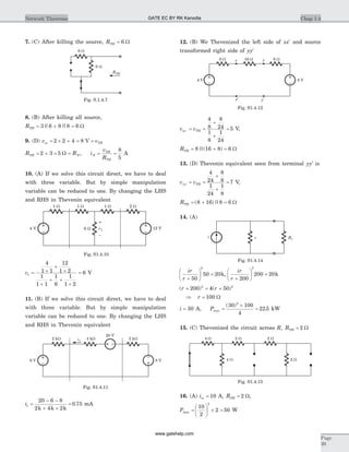 7. (C) After killing the source, RTH = 6 W
8. (B) After killing all source,
RTH = + =3 6 8 8 6|| || W
9. (D) v voc TH= ´ + = =2 2 4 8 V
R RTH N= + = =2 3 5 W , i
v
R
N
TH
TH
= =
8
5
A
10. (A) If we solve this circuit direct, we have to deal
with three variable. But by simple manipulation
variable can be reduced to one. By changing the LHS
and RHS in Thevenin equivalent
v1
4
1 1
12
1 2
1
1 1
1
6
1
1 2
6= +
+
+
+
+ +
+
= V
11. (B) If we solve this circuit direct, we have to deal
with three variable. But by simple manipulation
variable can be reduced to one. By changing the LHS
and RHS in Thevenin equivalent
i1
20 6 8
2 4 2
0 75=
- -
+ +
=
k k k
. mA
12. (B) We Thevenized the left side of xx¢ and source
transformed right side of yy¢
v vxx TH¢ = =
+
+
=
4
8
8
24
1
8
1
24
5 V,
RTH = + =8 16 8 6||( ) W
13. (D) Thevenin equivalent seen from terminal yy¢ is
v vyy TH¢ = =
+
+
=
4
24
8
8
1
24
1
8
7 V,
RTH = + =( )||8 16 8 6 W
14. (A)
ir
r +
æ
è
ç
ö
ø
÷ =
50
50 20
2
k,
ir
r +
æ
è
ç
ö
ø
÷ =
200
200 20
2
k
( ) ( )r r+ = +200 4 502 2
Þ r = 100 W
i = 30 A, Pmax =
´
=
( )
.
30 100
4
22 5
2
kW
15. (C) Thevenized the circuit across R, RTH = 2 W
16. (A) isc = 10 A, RTH = 2 W,
Pmax =
æ
è
ç
ö
ø
÷ ´ =
10
2
2 50
2
W
Chap 1.4Network Theorems
Page
39
4 V 12 V
1 W 1 W
v1
–
+
2 W
6 W
1 W
Fig. S1.4.10
2 kW 4 kWi1
2 kW
20 V
6 V 8 V
Fig. S1.4.11
8 W
x’
16 Wx
4 V 8 V
y’
y 8 W
Fig. S1.4.12
i RLr
Fig. S1.4.14
4 W 2 W 2 W
4 W 2 W
Fig. S1.4.15
6 W
6 W
RTH
Fig. S.1.4.7
GATE EC BY RK Kanodia
www.gatehelp.com
 