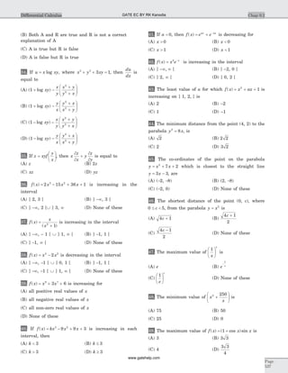 (B) Both A and R are true and R is not a correct
explanation of A
(C) A is true but R is false
(D) A is false but R is true
34. If u x xy= log , where x y xy3 3
3 1+ + = , then
du
dx
is
equal to
(A) ( log )1
2
2
+ -
+
+
æ
è
çç
ö
ø
÷÷xy
x
y
x y
y x
(B) ( log )1
2
2
+ -
+
+
æ
è
çç
ö
ø
÷÷xy
y
x
y x
x y
(C) ( log )1
2
2
- -
+
+
æ
è
çç
ö
ø
÷÷xy
x
y
x y
y x
(D) ( log )1
2
2
- -
+
+
æ
è
çç
ö
ø
÷÷xy
y
x
y x
x y
35. If z xyf
y
x
=
æ
è
ç
ö
ø
÷, then x
z
x
y
z
y
¶
¶
+
¶
¶
is equal to
(A) z (B) 2z
(C) xz (D) yz
36. f x x x x( ) = - + +2 15 36 13 2
is increasing in the
interval
(A) ] 2, 3 [ (B) ] -¥, 3 [
(C) ] -¥, 2 [È ] 3, ¥ (D) None of these
37. f x
x
x
( )
( )
=
+2
1
is increasing in the interval
(A) ] -¥, - 1 [ È ] 1, ¥ [ (B) ] -1, 1 [
(C) ] -1, ¥ [ (D) None of these
38. f x x x( ) = -4 2
2 is decreasing in the interval
(A) ] -¥, -1 [ È ] 0, 1 [ (B) ] -1, 1 [
(C) ] -¥, -1 [ È ] 1, ¥ [ (D) None of these
39. f x x x( ) = + +9 7
3 6 is increasing for
(A) all positive real values of x
(B) all negative real values of x
(C) all non-zero real values of x
(D) None of these
40. If f x kx x x( ) = - + +3 2
9 9 3 is increasing in each
interval, then
(A) k < 3 (B) k £ 3
(C) k > 3 (D) k ³ 3
41. If a < 0, then f x e eax ax
( ) = + -
is decreasing for
(A) x > 0 (B) x < 0
(C) x > 1 (D) x < 1
42. f x x e x
( ) = -2
is increasing in the interval
(A) ] -¥ ¥, [ (B) ] -2, 0 [
(C) ] 2, ¥ [ (D) ] 0, 2 [
43. The least value of a for which f x x ax( ) = + +2
1 is
increasing on ] 1, 2, [ is
(A) 2 (B) -2
(C) 1 (D) -1
44. The minimum distance from the point (4, 2) to the
parabola y x2
8= , is
(A) 2 (B) 2 2
(C) 2 (D) 3 2
45. The co-ordinates of the point on the parabola
y x x= + +2
7 2 which is closest to the straight line
y x= -3 3, are
(A) (-2, -8) (B) (2, -8)
(C) (-2, 0) (D) None of these
46. The shortest distance of the point (0, c), where
0 5£ <c , from the parabola y x= 2
is
(A) 4 1c + (B)
4 1
2
c +
(C)
4 1
2
c -
(D) None of these
47. The maximum value of
1
x
x
æ
è
ç
ö
ø
÷ is
(A) e (B) e e
-
1
(C)
1
e
e
æ
è
ç
ö
ø
÷ (D) None of these
48. The minimum value of x
x
2 250
+
æ
è
ç
ö
ø
÷ is
(A) 75 (B) 50
(C) 25 (D) 0
49. The maximum value of f x x x( ) ( cos )sin= +1 is
(A) 3 (B) 3 3
(C) 4 (D)
3 3
4
Chap 9.2
Page
537
Differential Calculus GATE EC BY RK Kanodia
www.gatehelp.com
 