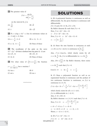 50. The greatest value of
f x
x
x
( )
sin
sin
=
+
æ
è
ç
ö
ø
÷
2
4
p
on the interval [ , ]0 2
p
is
(A)
1
2
(B) 2
(C) 1 (D) - 2
51. If y a x bx x= + +log 2
has its extremum values at
x = -1 and x = 2, then
(A) a b= - =
1
2
2, (B) a b= = -2 1,
(C) a b= = -2
1
2
, (D) None of these
52. The co-ordinates of the point on the curve
4 5 202 2
x y+ = that is farthest from the point (0, -2) are
(A) ( , )5 0 (B) ( , )6 0
(C) (0, 2) (D) None of these
53. For what value of x x0
2
£ £
æ
è
ç
ö
ø
÷
p
, the function
y
x
x
=
+( tan )1
has a maxima ?
(A) tan x (B) 0
(C) cot x (D) cos x
*************
SOLUTIONS
1. (B) A polynomial function is continuous as well as
differentiable. So, the given function is continuous and
differentiable.
f( )1 0= and f( )3 0= . So, f f( ) ( )1 3= .
By Rolle’s theorem Ec such that ¢ =f c( ) 0.
Now, f x x x¢ = - +( ) 3 12 112
Þ ¢ = - +f c c c( ) 3 12 112
.
Now, f c c c¢ = Þ - + =( ) 0 3 12 11 02
Þ = ±
æ
è
ç
ö
ø
÷c 2
1
3
.
2. (A) Since the sine function is continuous at each
x R« , so f x x( ) sin= 2 is continuous in 0
2
,
pé
ëê
ù
ûú.
Also, f x x¢ =( ) cos2 2 , which clearly exists for all
x « ] , [0
2
p
.So, f x( ) is differentiable in x « ] , [0
2
p
.
Also, f f( )0
2
0=
æ
è
ç
ö
ø
÷ =
p
. By Rolle’s theorem, there exists
c « ] , [0
2
p
such that ¢ =f c( ) 0.
2 2 0cos c = Þ 2
2
c =
p
Þ c =
p
4
.
3. (C) Since a polynomial function as well as an
exponential function is continuous and the product of
two continuous functions is continuous, so f x( ) is
continuous in [-3, 0].
f x x e e x x e
x x
x x x
¢ = + × - + =
+ -é
ë
ê
ù
û
ú
- - -
( ) ( ) ( )2 3
1
2
3
6
2
2 2 2 2
2
which clearly exists for all x « -] , [3 0 .
f x( ) is differentiable in ] -3, 0 [.
Also, f f( ) ( )- = =3 0 0.
By Rolle’s theorem c « -] 3, 0 [ such that f c¢ =( ) 0.
Now, f c¢ =( ) 0 Þ e
c c
c
- + -é
ë
ê
ù
û
ú =2
2
6
2
0
c c+ - =6 02
i.e. c c2
6 0- - =
Þ ( ) ( )c c+ - =2 3 0 Þ c c= - =2 3, .
Hence, c = -2 « ] -3, 0 [ .
4. (D) f x c x k¢ = - +( ) 3 122
f c c c k¢ = Þ - + =( ) 0 3 12 02
Page
538
Engineering MathematicsUNIT 9 GATE EC BY RK Kanodia
www.gatehelp.com
 