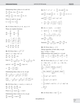 Substituting these values in (ii) and (iii)
¶
¶
=
¶
¶
- +
¶
¶
×
z
x
z
u
x y
z
v
( )2 2 0....(iv)
and
¶
¶
=
¶
¶
× - - +
¶
¶
×
z
y
z
u
x y
z
v
( )2 2 0....(v)
From (iv) and (v), we get
( ) ( )x y
z
x
y x
z
y
+
¶
¶
= -
¶
¶
21. (C) Given that f x y y z( , ) , ( , )= f =0 0
These are implicit functions
dy
dx
f
x
f
y
dz
dy
y
z
= -
¶
¶
¶
¶
= -
¶f
¶
¶f
¶
,
dy
dx
dz
dy
f
x
f
y
y
z
× =
-
¶
¶
¶
¶
æ
è
ç
ç
ç
ç
ö
ø
÷
÷
÷
÷
´
-
¶f
¶
¶f
¶
æ
è
ç
ç
ç
ç
ö
ø
÷
÷
÷
÷
or,
¶
¶
×
¶f
¶
× =
¶
¶
×
¶f
¶
f
y z
dz
dx
f
x y
22. (B) Given that z x y= +2 2
and x y axy a3 3 2
3 5+ + = ...(i)
dz
dx
z
x
z
y
dy
dx
=
¶
¶
+
¶
¶
× ....(ii)
from (i),
¶
¶
=
+
×
z
x x y
x
1
2
2
2 2
,
¶
¶
=
+
×
z
y x y
y
1
2
2
2 2
and 3 3 3 3 1 02 2
x y
dy
dx
ax
dy
dx
ay+ + + =.
Þ = -
+
+
æ
è
çç
ö
ø
÷÷
dy
dx
x ay
y ax
2
2
Substituting these value in (ii), we get
dz
dx
x
x y
y
x y
x ay
y ax
=
+
+
+
-
+
+
æ
è
çç
ö
ø
÷÷2 2 2 2
2
2
dz
dx
a
a a
a
a a
a aa
a a aa a
æ
è
ç
ö
ø
÷ =
+
+
+
-
+
+
æ
è
çç
ö
ø
÷÷ =
( , ) .2 2 2 2
2
2
0
23. (B) Given that x r= cos q, y r= sin q....(i)
dx
dt
x
r
dr
dt
x d
dt
=
¶
¶
× +
¶
¶
×
q
q
....(ii)
From (i),
¶
¶
=
x
r
cos q,
¶
¶
= -
x
r
q
qsin
Substituting these values in (ii), we get
dx
dt
dr
dt
r
d
dt
= - ×cos sinq q
q
24. (C) r x y2 2 2
= + Þ
¶
¶
=
r
x
x2 and
¶
¶
=
r
y
y2
and
¶
¶
=
2
2
2
r
x
and
¶
¶
=
2
2
2
r
y
Þ
¶
¶
+
¶
¶
= + +
2
2
2
2
2 2 4
r
x
r
y
and
¶
¶
æ
è
ç
ö
ø
÷ +
¶
¶
æ
è
çç
ö
ø
÷÷ = + =
r
x
r
y
x y r
2 2
2 2 2
4 4 4
Þ
¶
¶
+
¶
¶
=
2
2
2
2 2
1r
x
y
y r
¶
¶
æ
è
ç
ö
ø
÷ +
¶
¶
æ
è
çç
ö
ø
÷÷
ì
í
ï
îï
ü
ý
ï
þï
r
x
r
y
2 2
25. (A) x r y r= =cos , sinq q
Þ =tan q
y
x
Þ =
æ
è
ç
ö
ø
÷
-
q tan 1 y
x
Þ
¶
¶
=
+
-æ
è
ç
ö
ø
÷ =
-
+
q
x y x
y
x
y
x y
1
1 2 2 2 2
( )
and
¶
¶
=
-
+
2
2 2 2 2
2q
x
xy
x y( )
Similarly
¶
¶
=
+
2
2 2 2 2
2q
y
xy
x y( )
and
¶
¶
+
¶
¶
=
2
2
2
2
0
q q
x y
26. (D) Given that u x ym n
=
Taking logarithm of both sides, we get
log log logu m x n y= +
Differentiating with respect to x, we get
1 1 1
u
du
dx
m
x
n
y
dy
dx
= × + × or,
du
u
m
dx
x
n
dy
y
= + ×
27. (D) Given that f x y y ax x( , ) = - + =3 2 3
3 0
f ax x f y f a xx y xx= - + = = - +6 3 3 6 62 2
, , ,
f y fyy xy= =6 0,
d y
dx
f f f f f f f
f
xx y x y xy yy x
y
2
2
2 2
3
2
= -
- +é
ë
ê
ù
û
ú
( ) ( )
( )
= -
- - + -é
ë
ê
ù
û
ú
( ( ) ( )
( )
6 6 3 0 6 3 6
3
2 2 2 2
2 3
x a y y x ax
y
= - - - +
2
45
3 3 2 2
y
ax ay a x( )
= - - + +
2
45
3 3 2 2
y
a a y a x[ ( ) ]
= - - +
2
3 45
2 2 2
y
a ax a x[ ( ) ] [  x y ax3 3 2
3 0+ - = ]
= -
2 2 2
5
a x
y
28. (A) Given that z
y
x
= -
tan 1
....(i)
Chap 9.2
Page
541
Differential Calculus GATE EC BY RK Kanodia
www.gatehelp.com
 