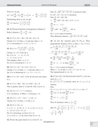 From (ii), we get
3 3 3 1 02 2
x y
dy
dx
x
dy
dx
y+ + + ×
æ
è
ç
ö
ø
÷ = Þ = -
+
+
æ
è
çç
ö
ø
÷÷
dy
dx
x y
y x
2
2
Substituting these in (A), we get
du
dx
xy
x
y
x y
y x
= + + -
+
+
æ
è
çç
ö
ø
÷÷
ì
í
î
ü
ý
þ
( log )1
2
2
35. (B) The given function is homogeneous of degree 2.
Euler’s theorem x
z
x
y
z
y
z
¶
¶
+
¶
¶
= 2
36. (C) ¢ = - + = - -f x x x x x( ) ( )( )6 30 36 6 2 32
Clearly, ¢ >f x( ) 0 when x < 2 and also when x > 3.
f x( ) is increasing in ] -¥, 2 [ È ] 3, ¥ [.
37. (B) f x
x x
x
x
x
¢ =
+ -
+
=
-
+
( )
( )
( ) ( )
2 2
2 2
2
2 2
1 2
1
1
1
Clearly, ( )x2 2
1 0+ > for all x.
So, f x¢ >( ) 0 Þ - >( )1 02
x
Þ ( ) ( )1 1 0- + >x x
This happens when - < <1 1x .
So, f x( ) is increasing in ] -1, 1 [.
38. (A) f x x x x x x¢ = - = - +( ) ( )( )4 4 4 1 13
.
Clearly, f x¢ <( ) 0 when x < - 1 and also when x > 1.
Sol. f x( ) is decreasing in ] -¥, -1 [ È ] 1, ¥ [.
39.(C) f x x x¢ = + >( ) 9 21 08 6
for all non-zero real values
of x.
40. (C) f x kx x kx x¢ = - + = - +( ) [ ]3 18 9 3 6 32 2
This is positive when k > 0 and 36 12 0- <k or k > 3.
41. (A) f x e e axax ax
( ) ( ) cosh= + =-
2 .
¢ = <f x a ax( ) sinh2 0 When x > 0 because a < 0
42. (D) ¢ = - + = -- - -
f x x e xe e x xx x x
( ) ( )2
2 2 .
Clearly, ¢ >f x( ) 0 when x > 0 and x < 2.
43. (B) ¢ = +f x x a( ) ( )2
1 2 2 2 4< < Þ < <x x Þ + < + < +2 2 4a x a a
Þ + < ¢ < +( ) ( ) ( )2 4a f x a .
For f x( ) increasing, we have ¢ >f x( ) 0.
2 0+ ³a or a ³ - 2. So, least value of a is -2.
44. (B) Let the point closest to (4, 2) be ( , )2 42
t .
Now, D t t= - + -( ) ( )2 4 4 22 2 2
is minimum when
E t t= - + -( ) ( )2 4 4 22 2 2
is minimum.
Now, E t t= - +4 16 204
Þ = - = - + +
dE
dt
t t t t16 16 16 1 13 2
( ) ( )
dE
dt
t= Þ =0 1
d E
dt
t
2
2
2
48= . So,
d E
dt t
2
2
1
48 0
é
ë
ê
ù
û
ú = >
=( )
.
So, t = 1 is a point of minima.
Thus Minimum distance = - + - =( ) ( )2 4 4 2 2 22 2
.
45. (A) Let the required point be P x y( , ). Then,
perpendicular distance of P x y( , ) from y x- + =3 3 0 is
p
y x x x x
=
- +
=
+ + - +3 3
10
7 2 3 3
10
2
=
+ +
=
+ +x x x2 2
4 5
10
2 1
10
( )
or p
x
=
+ +( )2 1
10
2
So,
dp
dx
x
=
+2 2
10
( )
and
d p
dx
2
2
2
10
=
dp
dx
= 0 Þ x = -2, Also,
d p
dx x
2
2
2
0
æ
è
çç
ö
ø
÷÷ >
=-
.
So, x = -2 is a point of minima.
When x = -2, we get y = - + ´ - + = -( ) ( )2 7 2 2 82
.
The required point is ( , )- -2 8 .
46. (C) Let A c( , )0 be the given point and P x y( , ) be any
point on y x= 2
.
D x y c= + -2 2
( ) is shortest when E x y c= + -2 2
( ) is
shortest.
Now,
E x y c y y c= + - = + -2 2 2
( ) ( ) Þ E y y cy c= + - +2 2
2
dE
dy
y c= + -2 1 2 and
d E
dy
2
2
2 0= > .
dE
dy
= 0 Þ y c= -
æ
è
ç
ö
ø
÷
1
2
Thus E minimum, when y c= -
æ
è
ç
ö
ø
÷
1
2
Also, D c c c= -
æ
è
ç
ö
ø
÷ + - -
æ
è
ç
ö
ø
÷
1
2
1
2
2
... x y c2 1
2
= = -
æ
è
ç
ö
ø
÷
é
ë
ê
ù
û
ú
= - =
-
c
c1
4
4 1
2
Chap 9.2
Page
543
Differential Calculus GATE EC BY RK Kanodia
www.gatehelp.com
 