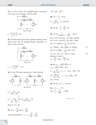 Now in this circuit all straight-through connection
have been cut as shown in fig. S1.4.32b
va =
´ +
+ +
=
6 2 3
2 3 1
5
( )
V
33. (B) Since both source have opposite polarity, hence
short circuit the all straight-through connection as
shown in fig. S.1.4.33
va = -
´
+
= -
6 6 3
2 1
4
( || )
V
34. (C) Let Thevenin equivalent of both network
P
V
R R
RTH
TH
=
+
æ
è
çç
ö
ø
÷÷
2
P
V
R
R
R
V
R R
RTH
TH
TH
TH
¢ =
+
æ
è
ç
ç
çç
ö
ø
÷
÷
÷÷
=
+
æ
è
çç
ö
ø
÷÷
2
4
2
2
2
Thus P P P< ¢ < 4
35. (C) i
P
R
1
1
= and i
P
R
2
2
=
using superposition i i i= + =1 2
P
R
P
R
1 2
±
i R P P2
1 2
2
= ±( )
36. (C) r
v
i
oc
sc
= = 1 2. W
P =
+
´ =
24
1 2 2
2 112 5
2
2
( . )
. W
37. (B) R
v
i
TH
oc
sc
= = =
12
15
8
.
W
38. (A) Let
1 1
20
50
sensitivity
= =
k
mA
For 0 -10 V scale Rm = ´ =10 20 200k kW
For 0 -50 V scale Rm = ´ =50 20 1k MW
For 4 V reading i = ´ =
4
10
50 20 mA
v R RTH TH TH= + ´ = +20 20 200 4 20m m mk ...(i)
For 5 V reading i = ´ =
5
50
50 5m mA
v R RTH TH TH= ´ + ´ = +5 5 1 5 5m m mM ...(ii)
Solving (i) and (ii)
vTH =
16
3
V, RTH =
200
3
kW
39. (D) v10 10 3 6 6k k m= ´ =.
v30 30 4 8 12k k m= ´ =. V
6
10
10
=
+ R
v
TH
TH Þ 10 6 60v RTH TH= +
12
30
30
=
+
v
R
TH
TH
Þ 5 2 60v RTH TH= +
RTH = 30 kW
40. (D) At v = 0 , isc = 30 mA
At i = 0, voc = - 3 V
R
v
i
TH
oc
sc
= =
-
= -
3
30
100
m
W
************
Page
42
UNIT 1 Networks
vTHvTHvTH
RTH
R R
RTH RTH
Fig. S1.4.34
6 V
–
+
va
2 W
6 W
1 W
3 W
Fig. S1.4.33
6 V
–
+
va
2 W
6 W
1 W
3 W
Fig. S.1.4.32b
GATE EC BY RK Kanodia
www.gatehelp.com
 