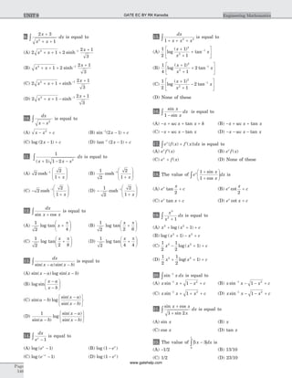 9.
2 3
12
x
x x
dx
+
+ +
ò is equal to
(A) 2 1 2
2 1
3
2 1
x x
x
+ + +
+-
sinh
(B) x x
x2 1
1 2
2 1
3
+ + +
+-
sinh
(C) 2 1
2 1
3
2 1
x x
x
+ + +
+-
sinh
(D) 2 1
2 1
3
2 1
x x
x
+ + -
+-
sinh
10.
dx
x x-
ò 2
is equal to
(A) x x c- +2
(B) sin ( )-
- +1
2 1x c
(C) log ( )2 1x c- + (D) tan ( )-
- +1
2 1x c
11.
1
1 1 2 2
( )x x x
dx
+ - -
ò is equal to
(A) 2
2
1
1
cosh-
+
æ
è
ç
ç
ö
ø
÷
÷x
(B)
1
2
2
1
1
cosh-
+
æ
è
ç
ç
ö
ø
÷
÷x
(C) -
+
æ
è
ç
ç
ö
ø
÷
÷
-
2
2
1
1
cosh
x
(D) -
+
æ
è
ç
ç
ö
ø
÷
÷
-1
2
2
1
1
cosh
x
12.
dx
x xsin cos+ò is equal to
(A)
1
2 4
log tan x +
æ
è
ç
ö
ø
÷
p
(B)
1
2 2 6
log tan
x
+
æ
è
ç
ö
ø
÷
p
(C)
1
2 2 8
log tan
x
+
æ
è
ç
ö
ø
÷
p
(D)
1
2 4 4
log tan
x
+
æ
è
ç
ö
ø
÷
p
13.
dx
x a x bsin( )sin( )- -ò is equal to
(A) sin( ) log sin( )x a x b- -
(B) log sin
x a
x b
-
-
æ
è
ç
ö
ø
÷
(C) sin( ) log
sin( )
sin( )
a b
x a
x b
-
-
-
ì
í
î
ü
ý
þ
(D)
1
sin( )
log
sin( )
sin( )a b
x a
x b-
-
-
ì
í
î
ü
ý
þ
14.
dx
ex
-ò 1
is equal to
(A) log ( )ex
- 1 (B) log ( )1 - ex
(C) log ( )e x-
- 1 (D) log ( )1 - ex
15.
dx
x x x1 2 3
+ + +ò is equal to
(A)
1
2
1
1
2
2
1
log
( )
tan
x
x
x
+
+
+
é
ë
ê
ù
û
ú
-
(B)
1
4
1
1
2
2
2
1
log
( )
tan
x
x
x
+
+
+
é
ë
ê
ù
û
ú
-
(C)
1
2
1
1
2
2
2
1
log
( )
tan
x
x
x
+
+
-
é
ë
ê
ù
û
ú
-
(D) None of these
16.
sin
sin
x
x
dx
1 -ò is equal to
(A) - + + +x x x ksec tan (B) - + +x x xsec tan
(C) - + -x x xsec tan (D) - - -x x xsec tan
17. e f x f x dxx
{ ( ) ( )}+ ¢ò is equal to
(A) e f xx
¢( ) (B) e f xx
( )
(C) e f xx
+ ( ) (D) None of these
18. The value of e
x
x
dxx 1
1
+
+
æ
è
çç
ö
ø
÷÷ò
sin
cos
is
(A) e
x
cx
tan
2
+ (B) e
x
cx
cot
2
+
(C) e x cx
tan + (D) e x cx
cot +
19.
x
x
dx
3
2
1+ò is equal to
(A) x x c2 2
1+ + +log ( )
(B) log ( )x x c2 2
1+ - +
(C)
1
2
1
2
12 2
x x c- + +log ( )
(D)
1
2
1
2
12 2
x x c+ + +log( )
20. sin-
ò
1
x dx is equal to
(A) x x x csin-
+ - +1 2
1 (B) x x x csin-
- - +1 2
1
(C) x x x csin-
+ + +1 2
1 (D) x x x csin-
- - +1 2
1
21.
sin cos
sin
x x
x
dx
+
+
ò 1 2
is equal to
(A) sin x (B) x
(C) cos x (D) tan x
22. The value of 5 3
0
1
x dx-ò is
(A) -1/2 (B) 13/10
(C) 1/2 (D) 23/10
Page
546
Engineering MathematicsUNIT 9 GATE EC BY RK Kanodia
www.gatehelp.com
 