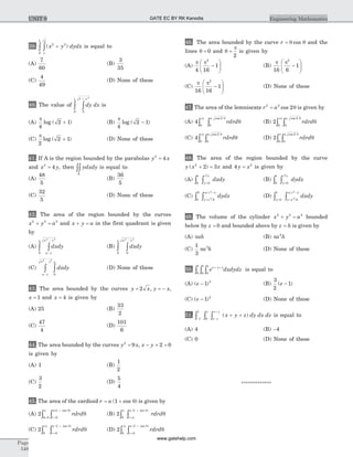39. ( )x y dydx
x
x
2 2
0
1
+òò is equal to
(A)
7
60
(B)
3
35
(C)
4
49
(D) None of these
40. The value of dy dx
x
0
1
0
1
2
+
òò is
(A)
p
4
2 1log ( )+ (B)
p
4
2 1log ( )-
(C)
p
2
2 1log ( )+ (D) None of these
41. If A is the region bounded by the parabolas y x2
4=
and x y2
4= , then ydxdy
A
òò is equal to
(A)
48
5
(B)
36
5
(C)
32
5
(D) None of these
42. The area of the region bounded by the curves
x y a2 2 2
+ = and x y a+ = in the first quadrant is given
by
(A) dxdy
a x
a xa
-
-
òò
2 2
0
(B) dxdy
a xa
00
2 2
-
òò
(C) dxdy
a
a x
a y
0
2 2
òò-
-
(D) None of these
43. The area bounded by the curves y x y x= = -2 , ,
x = 1 and x = 4 is given by
(A) 25 (B)
33
2
(C)
47
4
(D)
101
6
44. The area bounded by the curves y x2
9= , x y- + =2 0
is given by
(A) 1 (B)
1
2
(C)
3
2
(D)
5
4
45. The area of the cardioid r a= +( cos )1 q is given by
(A) 2
0
1
0
rdrd
r
a
q
q
q
p
=
+
= òò
( cos )
(B) 2
0
1p q
qò ò =
+
r a
a
rdrd
( cos )
(C) 2
0
1
0
2
rdrd
r
a
q
qp
=
+
òò
( cos )
(D) 2
0
1
0
4
rdrd
r
a
q
qp
=
+
òò
( cos )
46. The area bounded by the curve r = q qcos and the
lines q = 0 and q
p
=
2
is given by
(A)
p p
4 16
1
2
-
æ
è
çç
ö
ø
÷÷ (B)
p p
16 6
1
2
-
æ
è
çç
ö
ø
÷÷
(C)
p p
16 16
1
2
-
æ
è
çç
ö
ø
÷÷ (D) None of these
47. The area of the lemniscate r a2 2
2= cos q is given by
(A) 4
0 0
24p
q
q
ò ò rdrd
a cos
(B) 2
0
2
0
2
rdrd
a
q
qp cos
òò
(C) 4
0
2
0
2
rdrd
a
q
qp cos
òò (D) 2
0
2
0
rdrd
a
q
qp cos
òò
48. The area of the region bounded by the curve
y x x( )2
2 3+ = and 4 2
y x= is given by
(A)
0
1
0
2 4
ò ò =y
x
dxdy (B)
0
1
0
2 4
ò ò =y
x
dydx
(C)
0
2
42
3 2 2
ò ò =
+
y x
x x
dydx
( )
(D)
y y x
x x
dxdy
= =ò ò
+
0
1
42
3 2 2( )
49. The volume of the cylinder x y a2 2 2
+ = bounded
below by z = 0 and bounded above by z h= is given by
(A) pah (B) pa h2
(C)
1
3
3
pa h (D) None of these
50. e dxdydzx y z+ +
òòò 0
1
0
1
0
1
is equal to
(A) ( )e - 1 3
(B)
3
2
1( )e -
(C) ( )e - 1 2
(D) None of these
51.
- -
+
ò ò ò + +
1
1
0
z
x z
x z
x y z dy dx dz( ) is equal to
(A) 4 (B) -4
(C) 0 (D) None of these
*************
Page
548
Engineering MathematicsUNIT 9 GATE EC BY RK Kanodia
www.gatehelp.com
 