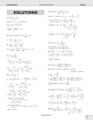 SOLUTIONS
1. (A)
x
x
dx2
1+ò
Put x t2
1+ = Þ 2 xdx dt=
x
x
dx
t
dt2
1
1
2
1
+
= ×ò ò
=
1
2
log t = +
1
2
12
log ( )x
2. (A) F x a dx Kx
( ) = +ò = +
a
a
K
x
log
Þ = +F a
a
a
K
a
( )
log
K
a
a
a
a
a
a a
= - =
-1 1
log log log
F x
a
a
a
a
x a
( )
log log
= +
-1
= - +
1
1
log
[ ]
a
a ax a
3. (C)
dx
x1 +ò sin
=
+
æ
è
ç
ö
ø
÷ +
ò
dx
x x x x
sin cos sin cos2 2
2 2
2
2 2
=
+
æ
è
ç
ö
ø
÷
ò
dx
x x
cos sin
2 2
2
=
+
æ
è
ç
ö
ø
÷
ò
sec2
2
2
1
2
x
x
dx
tan
Put 1
2
+ =tan
x
t
Þ =sec2
2
2
x
dx dt Þ = - +ò
2 2
2
dt
t
dt
t
K
=
-
+
+
2
1
2
tan
x
K =
-
+
+
2
2
2 2
cos
cos sin
x
x x
K
=
-
+
´
-
-
+
2
2
2 2
2 2
2 2
cos
cos sin
cos sin
cos sin
x
x x
x x
x x
K
=
- +
-
+
2
2
2
2 2
2 2
2
2 2
cos sin cos
cos sin
x x x
x x
K
=
- + +
+
( cos ) sin
cos
1 x x
x
k = - - +tan x x Ksec 1
= - +tan x x csec
4. (A) Let I
x
x x
dx=
+
- +ò
3 1
2 2 32
Let 3 1 4 2x p x q+ = - +( ) Þ p q= =
3
4
5
2
,
I
x
x x
dx=
-
- +ò
3
4
4 2
2 2 32
+
- +ò
5
2 2 2 32
dx
x x
= - +
3
4
2 2 32
log ( )x x +
-
æ
è
ç
ö
ø
÷ +
æ
è
ç
ç
ö
ø
÷
÷
ò
5
4 1
2
5
2
2 2
dx
x
= - + +
æ
è
ç
ç
ö
ø
÷
÷
-
-3
4
2 2 3
5
4
1
5
2
1
2
5
2
2 1
log ( ) tanx x
x
5. (C) Let I
dx
x
=
+ò1 3 2
sin
=
+ò
cosec
cosec
2
2
3
x dx
x
=
+ +ò
cosec2
2
1 3
x dx
x( cot )
Put cot x t x dx dt= Þ - =cosec2
I
dt
t
t x
=
-
+
= =
æ
è
ç
ö
ø
÷ò
- -
4
1
2 2
1
2 22
1 1
cot cot
cot
= -1
2
21
tan ( tan )x
6. (C) Let I
x x
x x
dx=
+
+ò
2 3
3 4
sin cos
sin cos
Let ( sin cos ) ( cos sin )2 3 3 4x x p x x+ = -
+ +q x x( sin cos )3 4
p =
1
25
, q =
18
25
I
x x
x x
dx
x x
=
-
+
+
+
ò
1
25
3 4
3 4
18
25
3 4
3
cos sin
sin cos
sin cos
sin x x
dx
+ò 4 cos
= + +
1
25
3 4
18
25
log ( sin cos )x x x
7. (B) 3 8 3 2
+ -ò x x dx =
æ
è
ç
ö
ø
÷ - -
æ
è
ç
ö
ø
÷ò3
5
3
4
3
2 2
x dx
= -
æ
è
ç
ö
ø
÷
æ
è
ç
ö
ø
÷ - -
æ
è
ç
ö
ø
÷ +
æ
è
ç
ö
ø
÷
-
3
1
2
4
3
5
3
4
3
5
3
2 2 2
1
x x sin
x -
æ
è
ç
ç
çç
ö
ø
÷
÷
÷÷
ì
í
ï
î
ï
ü
ý
ï
þ
ï
4
3
5
3
=
-
+ - +
--3 4
6
3 8 3
25 3
18
3 4
5
2 1x
x x
x
sin
8. (B)
dx
x x2 3 42
+ +
ò =
+
æ
è
ç
ö
ø
÷ +
æ
è
ç
ç
ö
ø
÷
÷
ò
1
2
3
4
23
4
2 2
dx
x
Chap 9.3
Page
549
Integral calculus GATE EC BY RK Kanodia
www.gatehelp.com
 