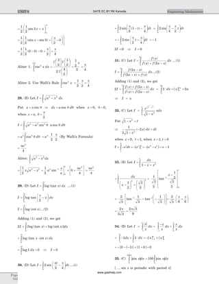 = +
æ
è
ç
ö
ø
÷
1
2
1
2
2
0
2
sin x x
p
= - + -
æ
è
ç
ö
ø
÷
é
ë
ê
ù
û
ú
1
2
1
2
0
2
0(sin sin )p
p
= - - +
é
ëê
ù
ûú =
1
2
1
2
0 0 0
2 4
( )
p p
Aliter 1. cos2
0
2
x dx
p
ò =
æ
è
ç
ö
ø
÷
æ
è
ç
ö
ø
÷
æ
è
ç
ö
ø
÷
G G
G
3
2
1
2
2
4
2
=
1
2
2
p
=
p
4
Aliter 2. Use Walli’s Rule cos2
0
2
1
2 2 4
x
p
p p
ò = × =
28. (B) Let I a x dx
a
= -ò
2 2
0
Put x a dx a d= Þ =sin cosq q q when x = 0, q = 0,
when x a= , q
p
=
2
I a a a d= -ò
2 2 2
0
2
sin cosq q q
p
= = × ×òa d a2 2
0
2
2
1
2 2
cos q q
p
p
(By Walli’s Formula)
=
pa2
4
Aliter: a x dx
a
2 2
0
-ò
= - +
é
ëê
ù
ûú
-1
2
1
2
2 2 2 1
0
x a x a
x
a
a
sin = +
é
ë
ê
ù
û
ú0
4
2
pa
=
pa2
4
29. (D) Let I x dx= òlog (tan )
0
2p
....(1)
I x dx= -
æ
è
ç
ö
ø
÷òlog tan
p
p
20
2
I x= òlog (cot )
0
2p
....(2)
Adding (1) and (2), we get
2
0
2
I x x dx= +ò[log (tan ) log (cot )]
p
= ×òlog (tan cot )x x dx
0
2p
= =òlog 1 0
0
2
dx
p
Þ I = 0
30. (D) Let I
t
dt= -
æ
è
ç
ö
ø
÷ò2
2 40
1
sin
p p
....(i)
= - -
æ
è
ç
ö
ø
÷ò2
2
1
40
1
sin ( )
p p
t dt = -
æ
è
ç
ö
ø
÷ò2
4 20
1
sin
p p
t dt
= - -
æ
è
ç
ö
ø
÷ = -ò2
2 4
1
0
1
sin
p p
t dt
2 0 0I I= Þ =
31. (C) Let I
f x
f x f a x
dx
a
=
+ -ò
( )
( ) ( )20
2
....(1)
I
f a x
f a x f x
dx
a
=
-
- +ò
( )
( ) ( )
2
20
2
....(2)
Adding (1) and (2), we get
2
2
20
2
I
f x f a x
f x f a x
dx
a
=
+ -
+ -ò
( ) ( )
( ) ( )
= × = =ò1 2
0
2
0
2
dx x a
a
a
[ ]
Þ =I a
32. (C) Let I
e
x
xdx
x
=
-
-
ò
1
2
0
1 2
1
Put 1 2
- =x t
Þ
-
- =
1
2 1
2
2
x
x dx dt( )
when x t= =0 1, , when x t= =1 0,
I e dt e e e et t
= - = - = - - = -ò1
0
1
0 0 1
1[ ] [ ]
33. (B) Let I
dx
x x
=
- +ò1 2
0
1
=
-
æ
è
ç
ö
ø
÷ +
æ
è
ç
ç
ö
ø
÷
÷
ò
dx
x
1
2
3
2
2 2
0
1
=
-
é
ë
ê
ê
ê
ê
ù
û
ú
ú
ú
ú
-1
3
2
1
2
3
2
1
0
1
tan
x
= - -
æ
è
ç
ç
ö
ø
÷
÷
é
ë
ê
ù
û
ú
- -2
3
1
3
1
3
1 1
tan tan = +
æ
è
ç
ö
ø
÷
2
3 6 6
p p
= =
2
3 3
2 3
9
p p
34. (B) Let I
x
x
dx=
-
ò1
1
=
-
+
-
ò ò
x
x
dx
x
x
dx
1
0
0
1
= - + ×
-
ò ò1 1
1
0
0
1
dx dx = - +-[ ] [ ]x x1
0
0
1
= - - - + - =[ ( )] [ ]0 1 1 0 0
35. (C) | |sin xdx
0
100p
ò | |= ò100
0
sin xdx
p
[ ... sin x is periodic with period p]
Page
552
Engineering MathematicsUNIT 9 GATE EC BY RK Kanodia
www.gatehelp.com
 