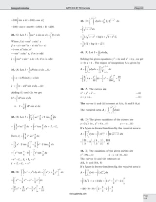 = = -ò100 100
0
0sin ( cos )x dx x
p
p
= - +100 0( cos cos )p = +100 1 1( ) = 200.
36. (C) Let I x nx dx f x dxm
= =ò òcos sin ( )
0 0
p p
Where f x x xm n
( ) cos sin=
f x x xm n
( ) cos ( ) sin ( )p p p- = - -
= -( cos ) (sin )x xm n
= -cos sinm n
x x, if m is odd
I x x dxm n
= =òcos sin
0
0
p
, if m is odd
37. (A) Let I xF x dx= ò (sin )
0
p
....(1)
= - -ò( ) [sin ( )]x F x dxp p
p
0
I x F x dx= -ò( ) (sin )p
p
0
....(2)
Adding (1) and (2), we get
2
0
I F x dx= òp
p
(sin )
Þ I F x dx= ò
1
2 0
p
p
(sin )
38. (B) Let I
e x x
dx
x
= +
æ
è
ç
ö
ø
÷ò 2 2
2
2
2
0
2
sec tan
p
= +ò ò
1
2 2 2
2
0 0
2 2
e
x
dx e
x
dxx x
sec
p p
tan = +I I1 2
Here, I e
x
dxx
1
2
0
1
2 2
2
= ò sec
p
= ×
é
ëê
ù
ûú - ×ò
1
2
2
2
1
2
2
20 0
2 2
e
x
e
x
dxx x
tan tan
p p
= -
æ
è
ç
ö
ø
÷ - òe e
x
dxxp
p
p2
2
4
0
20
tan tan
= -e Ip 2
2 , I I e1 2
2
+ = p
I I I e= + =1 2
2p
39. (B) ( )x y dy dx
x
x
2 2
0
1
+òò = +
é
ëê
ù
ûúò x y y dx
x
x
2 3
0
1
1
3
= + - -
é
ëê
ù
ûúò x x x x dx5 2 3 21
3
1
3
3 3
0
1
= + -
é
ëê
ù
ûú =
2
7
2
15
1
3
3
35
7 2 5 2 4
0
1
x x x
40. (D) dydx
x
0
1
0
1
2
+
òò =
0
1
0
1 2
ò
+
[ ]y dxx
= +ò 1 2
0
1
x dx
= + + + +
1
2
1 12 2
0
1
[ log( )]x x x x
= + +
1
2
2 1 2[ log ( )]
41. (A) Let I ydxdy
A
= òò ,
Solving the given equations y x2
4= and x y2
4= , we get
x x= =0 4, . The region of integration A is given by
A ydydx
x
x
= òò 2
4
2
0
4
=
é
ë
ê
ù
û
úò
y
dx
x
x
2
2
0
4
2 2 4
= -
æ
è
çç
ö
ø
÷÷ò
1
2
4
10
4
0
4
x
x
dx = -
é
ë
ê
ù
û
ú =x
x2
5
0
4
160
48
5
42. (A) The curves are
x y a2 2 2
+ = ... ....(i)
x y a+ = ... ....(ii)
The curves (i) and (ii) intersect at A (a, 0) and B (0,a)
The required area A dydx
y a x
a x
x
a
=
= -
-
=
òò
2 2
0
43. (D) The given equations of the curves are
y x= 2 i.e., y x2
4= ....(i) y x= - ....(ii)
If a figure is drawn then from fig. the required area is
A dydx
x
x
=
-
òò
2
1
4
= -ò[ ]y x
x2
1
4
= +ò[ ]2
1
4
x x dx
= +
æ
è
ç
ö
ø
÷ - +
æ
è
ç
ö
ø
÷
32
3
8
4
3
1
2
=
101
6
44. (B) The equations of the given curves are
y x2
9= ....(i) x y- + =2 0....(ii)
The curves (i) and (ii) intersect at
A(1, 3) and B(4, 6)
If a figure is drawn then from fig. the required area is
A dydx
x
x
=
+
òò 2
3
1
4
= +ò[ ]y dxx
x
2
3
1
4
= - +ò[ ( )]3 2
1
4
x x dx = - -
é
ëê
ù
ûú2
1
2
23 2 2
1
4
x x x
= - - - - -
æ
è
ç
ö
ø
÷( )16 8 8 2
1
2
2 =
1
2
Chap 9.3
Page
553
Integral calculus GATE EC BY RK Kanodia
www.gatehelp.com
 