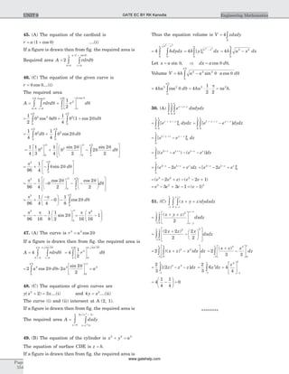 45. (A) The equation of the cardioid is
r a= +( cos )1 q ....(i)
If a figure is drawn then from fig. the required area is
Required area A rdrd
r
a
=
=
+
=
òò2
0
1
0
q
q
q
p ( cos )
46. (C) The equation of the given curve is
r = q qcos ....(i)
The required area
A rdrd
r
=
==
òò q
q q
q
p
00
2 cos
=
é
ëê
ù
ûúò
1
2
2
0
2
r d
o
q qp
q
cos
= ò
1
2
2 2
0
2
q q q
p
cos d = +ò
1
4
1 22
0
2
q q q
p
( cos )d
= +ò ò
1
4
1
4
22
0
2
2
0
2
q q q q q
p p
d dcos
=
é
ëê
ù
ûú +
æ
è
ç
ö
ø
÷ - ò
1
4
1
3
1
4
2
2
2
2
2
3
0
2
0 0
22 2
q q
q
q
q
p p p
sin sin
dq
é
ë
ê
ê
ù
û
ú
ú
= + -
é
ë
ê
ù
û
úò
p
q q q
p3
0
2
96
1
4
2sin d
= - -
æ
è
ç
ö
ø
÷ - -
æ
è
ç
ö
ø
÷
é
ë
ê
ê
ù
ò
p
q
q q
q
p p3
0 0
2
96
1
4
2
2
2
2
2
cos cos
d
û
ú
ú
= +
-
-
æ
è
ç
ö
ø
÷ - ò
p p
q q
p3
0
2
96
1
4 4
0
1
8
2cos d
= - -
æ
è
ç
ö
ø
÷
p p
q
p3
096 16
1
8
1
2
2
2
sin = -
æ
è
çç
ö
ø
÷÷
p p
16 16
1
2
47. (A) The curve is r a2 2
2= cos q
If a figure is drawn then from fig. the required area is
A rdrd
r
a
=
==
òò4
0
2
0
4
q
q
q
p cos
=
é
ëê
ù
ûúò4
1
2
2
0
2
0
4
r d
a cos qp
q
= ò2 22
0
4
a dcos q q
p
=
é
ëê
ù
ûú =2
2
2
2
0
2
4
a a
sin q
p
48. (C) The equations of given curves are
y x x( )2
2 3+ = ....(i) and 4 2
y x= ....(ii)
The curve (i) and (ii) intersect at A (2, 1).
If a figure is drawn then from fig. the required area is
The required area A dxdy
y x
x x
x
=
=
+
=
òò 2
2
4
3 2
0
2 ( )
49. (B) The equation of the cylinder is x y a2 2 2
+ =
The equation of surface CDE is z h= .
If a figure is drawn then from fig. the required area is
Thus the equation volume is V zdxdy
A
= ò4
=
-
òò4
00
2 2
hdydx
a xa
= -
ò4 0
0
2 2
h y dxa x
a
[ ] = -ò4 2 2
0
h a x dx
a
Let x a= sin q, Þ dx a d= cos q q,
Volume V h a a a d= - ×ò4 2 2 2
0
2
sin cosq q q
p
= ò4 2 2
0
2
ha dcos q q
p
= × × =4
1
2 2
2 2
ha a h
p
p .
50. (A) e dxdydzx y z+ +
òòò 0
1
0
1
0
1
= + +
òò [ ]e dydzx y z
0
1
0
1
0
1
= -+ + +
òò [ ]e e dydzy z y z1
0
1
0
1
= -+ + +
ò[ ]e e dzy z y z1
0
1
0
1
= - - -+ + +
ò[( ) ( )]e e e e dzz z z z2 1 1
0
1
= - ++ +
ò( )e e e dzz z z2 1
0
1
2 = - ++ +
[ ]e e ez z z2 1
0
1
2
= - + - - +( ) ( )e e e e e3 2 2
2 2 1
= - + - = -e e e e3 2 3
3 3 1 1( )
51. (C) ( )x y z dydxdz
x z
x zz
+ +
-
+
-
òòò 01
1
=
+ +é
ë
ê
ù
û
ú
-
+
-
òò
( )x y z
dxdz
x y
x zz 2
01
1
2
=
+
-
æ
è
ç
ö
ø
÷
é
ë
ê
ê
ù
û
ú
ú
òò-
( )2 2
2
2
2
2 2
01
1
x z x
dxdz
z
= + -
é
ë
ê
ù
û
úòò-
2 2 2
0
3
1
1
(( ) )x z x dx dz =
+
-
é
ë
ê
ù
û
ú
-
ò2
3 3
3 3
01
1
( )x z x
dz
z
= - -
-
ò
2
3
2 3 3
1
1
[( ) ]z z z dz = =
é
ë
ê
ù
û
ú
- -
ò
2
3
6 4
4
3
1
1 4
1
1
z dz
z
= -
æ
è
ç
ö
ø
÷ =4
1
4
1
4
0
********
Page
554
Engineering MathematicsUNIT 9 GATE EC BY RK Kanodia
www.gatehelp.com
 
