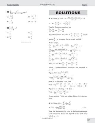 35.
x
x a x b
dx
2
2 2 2 2
( )( )
?
+ +
=
-¥
¥
ò
(A)
p ab
a b+
(B)
p ( )a b
ab
+
(C)
p
a b+
(D) p ( )a b+
36.
dx
x1 6
0
+
=
¥
ò ?
(A)
p
6
(B)
p
2
(C)
2
3
p
(D)
p
3
***************
SOLUTIONS
1. (C) Since, f z u iv
x i y i
x y
z( )
( ) ( )
;= + =
+ - -
+
¹
3 3
2 2
1 1
0
Þ =
-
+
=
+
+
u
x y
x y
v
x y
x y
3 3
2 2
3 3
2 2
;
Cauchy Riemann equations are
¶
¶
=
¶
¶
u
x
v
y
and
¶
¶
= -
¶
¶
u
y
v
x
By differentiation the value of
¶
¶
¶
¶
¶
¶
¶
¶
u
x
y
y
v
x
v
y
, , , at( , )0 0
we get
0
0
, so we apply first principle method.
At the origin,
¶
¶
=
+ -
= =
® ®
u
x
u h u
h
h h
hh h
lim
( , ) ( , )
lim
0 0
3 2
0 0 0 0
1
¶
¶
=
+ -
=
-
= -
® ®
u
v
u k u
k
k k
kh k
lim
( , ) ( , )
lim
0 0
3 2
0 0 0 0
1
¶
¶
=
+ -
= =
® ®
v
x
v h v
h
h h
hh h
lim
( , ) ( , )
lim
0 0
3 2
0 0 0 0
1
¶
¶
=
+
= =
® ®
v
y
v k v
k
k k
kk k
lim
( , ), ( , )
lim
0 0
3 2
0 0 0 0
1
Thus, we see that
¶
¶
=
¶
¶
u
x
v
y
and
¶
¶
= -
¶
¶
u
y
v
x
Hence, Cauchy-Riemann equations are satisfied at
z = 0.
Again, ¢ =
-
®
f
f z f
zz
( ) lim
( ) ( )
0
0
0
=
- + +
+ +
é
ë
ê
ù
û
ú®
lim
( ) ( )
( ) ( )z
x y i x y
x y x iy0
3 3 3 3
2 2
1
Now let z ® 0 along y x= , then
f
x y i x y
x y x iyz
¢ =
- + +
+ +
é
ë
ê
ù
û
ú®
( ) lim
( ) ( )
( ) ( )
0
1
0
3 3 3 3
2 2
=
+
=
+2
2 1
1
2
i
i
i
( )
Again let z ® 0 along y = 0, then
f
x i x
x x
i
x
¢ =
+é
ë
ê
ù
û
ú = +
®
( ) lim
( )
( )
0
1
1
0
3 3
2
So we see that ¢f ( )0 is not unique. Hence ¢f ( )0 does not
exist.
2. (A) Since, ¢ = =
®
f z
df
dz
f
zz
( ) lim
D
D
D0
or ¢ =
+
+®
f z
u i v
x i yz
( ) lim
D
D D
D D0
....(1)
Now, the derivative ¢f z( ) exits of the limit in equation
(1) is unique i.e. it does not depends on the path along
which Dz ® 0.
Chap 9.5
Page
567
Complex Variables GATE EC BY RK Kanodia
www.gatehelp.com
 