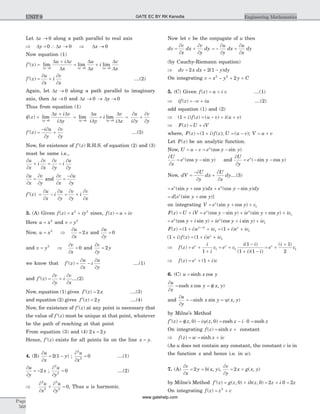 Let Dz ® 0 along a path parallel to real axis
Þ =Dy 0 Dz ® 0 Þ Dx ® 0
Now equation (1)
¢ =
+
= +
® ® ®
f z
u i v
x
u
x
i
v
xx x x
( ) lim lim lim
D D D
D D
D
D
D
D
D0 0 0
¢ =
¶
¶
+
¶
¶
f z
u
x
i
v
x
( ) ....(2)
Again, let Dz ® 0 along a path parallel to imaginary
axis, then Dx ® 0 and Dz ® 0 ® Dy ® 0
Thus from equation (1)
¢f =
+
®
( ) limz
z i v
i yyD
D D
D0
= +
® ®
lim lim
D D
D
D
D
Dy y
u
i y
i
v
i z0 0
=
¶
¶
+
¶
¶
u
i y
v
y
¢ =
- ¶
¶
+
¶
¶
f z
i u
y
v
y
( ) ....(3)
Now, for existence of ¢f z( ) R.H.S. of equation (2) and (3)
must be same i.e.,
¶
¶
+
¶
¶
=
¶
¶
-
¶
¶
u
x
i
v
x
v
y
i
u
y
¶
¶
=
¶
¶
u
x
v
y
and
¶
¶
=
-¶
¶
v
x
u
y
¢ =
¶
¶
-
¶
¶
=
¶
¶
+
¶
¶
f z
u
x
i
u
y
v
y
i
v
x
( )
3. (A) Given f z x iy( ) = +2 2
since, f z u iv( ) = +
Here u x= 2
and v y= 2
Now, u x= 2
Þ
¶
¶
=
u
x
x2 and
¶
¶
=
u
y
0
and v y= 2
Þ
¶
¶
=
v
x
0 and
¶
¶
=
v
y
y2
we know that ¢ =
¶
¶
-
¶
¶
f z
u
x
i
u
y
( ) ....(1)
and ¢ =
¶
¶
+
¶
¶
f z
v
y
i
v
x
( ) ....(2)
Now, equation (1) gives ¢ =f z x( ) 2 ....(3)
and equation (2) gives ¢ =f z y( ) 2 ....(4)
Now, for existence of ¢f z( ) at any point is necessary that
the value of ¢f z( ) most be unique at that point, whatever
be the path of reaching at that point
From equation (3) and (4) 2 2x y=
Hence, ¢f z( ) exists for all points lie on the line x y= .
4. (B)
¶
¶
= -
u
x
y2 1( ) ;
¶
¶
=
2
2
0
u
x
....(1)
¶
¶
= -
u
y
x2 ;
¶
¶
=
2
2
0
u
y
....(2)
Þ
¶
¶
+
¶
¶
=
2
2
2
2
0
u
x
u
y
, Thus u is harmonic.
Now let v be the conjugate of u then
dv
v
x
dx
v
y
dy=
¶
¶
+
¶
¶
= -
¶
¶
+
¶
¶
u
y
dx
u
x
dy
(by Cauchy-Riemann equation)
Þ = + -dv x dx y dy2 2 1( )
On integrating v x y y C= - + +2 2
2
5. (C) Given f z u i v( ) = + ....(1)
Þ = - +if z v iu( ) ....(2)
add equation (1) and (2)
Þ + = - + +( ) ( ) ( ) ( )1 i f z u v i u v
Þ = +F z U iV( )
where, F z i f z( ) ( ) ( )= +1 ; U u v= -( ); V u v= +
Let F z( ) be an analytic function.
Now, U u v e y yx
= - = -(cos sin )
¶
¶
= -
U
x
e y yx
(cos sin ) and
¶
¶
= - -
U
y
e y yx
( sin cos )
Now, dV
U
y
dx
U
x
dy=
-¶
¶
+
¶
¶
....(3)
= + + -e y y dx e y y dyx x
(sin cos ) (cos sin )
= +d e y yx
[ (sin cos )]
on integrating V e y y cx
= + +(sin cos ) 1
F z U iV e y y ie y y icx x
( ) (cos sin ) (sin cos )= + = - + + + 1
= + + + +e y i y ie y i y icx x
(cos sin ) (cos sin ) 1
F z i e ic i e icx iy z
( ) ( ) ( )= + + = + ++
1 11 1
( ) ( ) ( )1 1 1+ = + +i f z i e icz
Þ = +
+
= +
-
+ -
f z e
i
i
c e c
i i
i i
z z
( )
( )
( )( )1
1
1 1
1 1 = +
+
e
i
cz ( )1
2
1
Þ = + +f z e i cz
( ) ( )1
6. (C) u x y= sinh cos
¶
¶
= = f
u
x
x y x ycosh cos ( , )
and
¶
¶
= - = y
u
y
x y x ysinh sin ( , )
by Milne’s Method
¢ = f - y = - × =f z z i z z i z( ) ( , ) ( , ) cosh cosh0 0 0
On integrating f z z( ) sinh= + constant
Þ = = +f z w z ic( ) sinh
(As u does not contain any constant, the constant c is in
the function x and hence i.e. in w).
7. (A)
¶
¶
= =
v
x
y h x y2 ( , ),
¶
¶
= =
v
y
x g x y2 ( , )
by Milne’s Method ¢ = +f z g z ih z( ) ( , ) ( , )0 0 = + =2 0 2z i z
On integrating f z z c( ) = +2
Page
568
Engineering MathematicsUNIT 9 GATE EC BY RK Kanodia
www.gatehelp.com
 